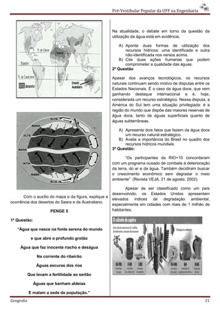 Pré-Vestibular Popular da UFF na Engenharia



                                                       Na atualidade, o debate em torno da questão da
                                                       utilização da água está em evidência.

                                                           A) Aponte duas formas de utilização dos
                                                              recursos hídricos: uma identificada e outra
                                                              não-identificada nos versos acima.
                                                           B) Cite duas ações humanas que podem
                                                              comprometer a qualidade das águas.
                                                       2ª Questão

                                                       Apesar dos avanços tecnológicos, os recursos
                                                       naturais continuam sendo motivo de disputas entre os
                                                       Estados Nacionais. É o caso da água doce, que vem
                                                       ganhando destaque internacional e é, hoje,
                                                       considerada um recurso estratégico. Nessa disputa, a
                                                       América do Sul tem uma situação privilegiada: é a
                                                       região do mundo que dispõe das maiores reservas de
                                                       água doce, tanto de águas superficiais quanto de
                                                       águas subterrâneas.

                                                           A) Apresente dois fatos que fazem da água doce
                                                              um recurso natural estratégico.
                                                           B) Avalie a importância do Brasil no quadro dos
                                                              recursos hídricos mundiais.
                                                       3ª Questão:

                                                              “Os participantes da RIO+10 concordaram
                                                       com um programa ousado de combate à deterioração
                                                       da terra, do ar e da água. Também decidiram buscar
                                                       o crescimento econômico sem degradar o meio
                                                       ambiente” (Revista VEJA, 21 de agosto, 2002).

                                                              Apesar de ser classificado como um país
                                                       desenvolvido, os Estados Unidos apresentam
       Com o auxílio do mapa e da figura, explique a
                                                       elevados índices de degradação ambiental,
ocorrência dos desertos do Saara e da Australiano.
                                                       especialmente em cidades com mais de 1 milhão de
                       PENGE 5                         habitantes.

1ª Questão:

   “Água que nasce na fonte serena do mundo

             e que abre o profundo grotão

     Água que faz inocente riacho e deságua

                Na corrente do ribeirão

                Águas escuras dos rios

            Que levam a fertilidade ao sertão

              Águas que banham aldeias

            E matam a sede da população.”
Geografia                                                                                               21
 