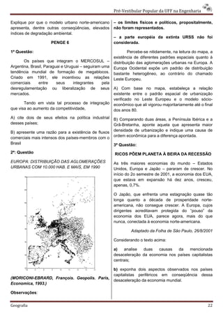 Pré-Vestibular Popular da UFF na Engenharia

Explique por que o modelo urbano norte-americano        – os limites físicos e políticos, propositalmente,
apresenta, dentre outras conseqüências, elevados        não foram representados.
índices de degradação ambiental.
                                                        – a parte européia da extinta URSS não foi
                     PENGE 6                            considerada.

1ª Questão:                                                     Percebe-se nitidamente, na leitura do mapa, a
                                                        existência de diferentes padrões espaciais quanto à
       Os países que integram o MERCOSUL –              distribuição das aglomerações urbanas na Europa. A
Argentina, Brasil, Paraguai e Uruguai – seguiram uma    Europa Ocidental expõe um padrão de distribuição
tendência mundial de formação de megablocos.            bastante heterogêneo, ao contrário do chamado
Criado em 1991, ele incentivou as relações              Leste Europeu.
comerciais     entre     seus     integrantes    pela
desregulamentação ou liberalização de seus              A) Com base no mapa, estabeleça a relação
mercados.                                               existente entre o padrão espacial de urbanização
                                                        verificado no Leste Europeu e o modelo sócio-
       Tendo em vista tal processo de integração        econômico que ali vigorou majoritariamente até o final
que visa ao aumento da competitividade,                 dos anos 80.
A) cite dois de seus efeitos na política industrial     B) Comparando duas áreas, a Península Ibérica e a
desses países;                                          Grã-Bretanha, aponte aquela que apresenta maior
B) apresente uma razão para a existência de fluxos      densidade de urbanização e indique uma causa de
comerciais mais intensos dos países-membros com o       ordem econômica para a diferença apontada.
Brasil                                                  3ª Questão:
2ª: Questão                                             RICOS PÕEM PLANETA À BEIRA DA RECESSÃO
EUROPA: DISTRIBUIÇÃO DAS AGLOMERAÇÕES                   As três maiores economias do mundo – Estados
URBANAS COM 10.000 HAB. E MAIS, EM 1990                 Unidos, Europa e Japão – pararam de crescer. No
                                                        início do 2o semestre de 2001, a economia dos EUA,
                                                        que estava em expansão há dez anos, cresceu,
                                                        apenas, 0,7%.

                                                        O Japão, que enfrenta uma estagnação quase tão
                                                        longa quanto a década de prosperidade norte-
                                                        americana, não consegue crescer. A Europa, cujos
                                                        dirigentes acreditavam protegida do “pouso” da
                                                        economia dos EUA, parece agora, mais do que
                                                        nunca, conectada à economia norte-americana.

                                                                 Adaptado da Folha de São Paulo, 26/8/2001

                                                        Considerando o texto acima:

                                                        a)   analise  duas   causas   da    mencionada
                                                        desaceleração da economia nos países capitalistas
                                                        centrais;

                                                        b) exponha dois aspectos observados nos países
                                                        capitalistas periféricos em conseqüência dessa
(MORICONI-EBRARD, François. Geopolis. Paris,
                                                        desaceleração da economia mundial.
Economica, 1993.)

Observações:


Geografia                                                                                                  22
 