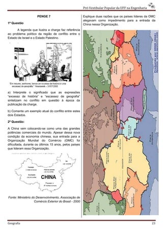 Pré-Vestibular Popular da UFF na Engenharia

                     PENGE 7                             Explique duas razões que os países líderes da OMC
                                                         alegavam como impedimento para a entrada da
1ª Questão                                               China nessa Organização.
      A legenda que ilustra a charge faz referência
ao problema político da região de conflito entre o
Estado de Israel e o Estado Palestino.




a) Interprete o significado que as expressões
“excesso de história” e “escassez de geografia”
sintetizam no conflito em questão à época da
publicação da charge.

b) Comente um exemplo atual do conflito entre estes
dois Estados.

2ª Questão:

A China vem colocando-se como uma das grandes
potências comerciais do mundo. Apesar dessa nova
condição da economia chinesa, sua entrada para a
Organização Mundial do Comércio (OMC) foi
dificultada, durante os últimos 15 anos, pelos países
que lideram essa Organização.




Fonte: Ministério do Desenvolvimento, Associação de
                    Comércio Exterior do Brasil - 2000




Geografia                                                                                              23
 