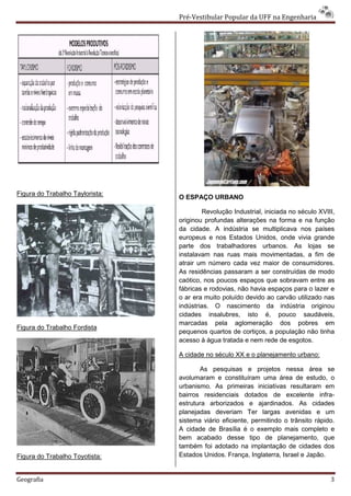 Pré-Vestibular Popular da UFF na Engenharia




Figura do Trabalho Taylorista:
                                 O ESPAÇO URBANO

                                         Revolução Industrial, iniciada no século XVIII,
                                 originou profundas alterações na forma e na função
                                 da cidade. A indústria se multiplicava nos países
                                 europeus e nos Estados Unidos, onde vivia grande
                                 parte dos trabalhadores urbanos. As lojas se
                                 instalavam nas ruas mais movimentadas, a fim de
                                 atrair um número cada vez maior de consumidores.
                                 As residências passaram a ser construídas de modo
                                 caótico, nos poucos espaços que sobravam entre as
                                 fábricas e rodovias, não havia espaços para o lazer e
                                 o ar era muito poluído devido ao carvão utilizado nas
                                 indústrias. O nascimento da indústria originou
                                 cidades insalubres, isto é, pouco saudáveis,
                                 marcadas pela aglomeração dos pobres em
Figura do Trabalho Fordista
                                 pequenos quartos de cortiços, a população não tinha
                                 acesso à água tratada e nem rede de esgotos.

                                 A cidade no século XX e o planejamento urbano:

                                        As pesquisas e projetos nessa área se
                                 avolumaram e constituíram uma área de estudo, o
                                 urbanismo. As primeiras iniciativas resultaram em
                                 bairros residenciais dotados de excelente infra-
                                 estrutura arborizados e ajardinados. As cidades
                                 planejadas deveriam Ter largas avenidas e um
                                 sistema viário eficiente, permitindo o trânsito rápido.
                                 A cidade de Brasília é o exemplo mais completo e
                                 bem acabado desse tipo de planejamento, que
                                 também foi adotado na implantação de cidades dos
Figura do Trabalho Toyotista:    Estados Unidos. França, Inglaterra, Israel e Japão.


Geografia                                                                             3
 