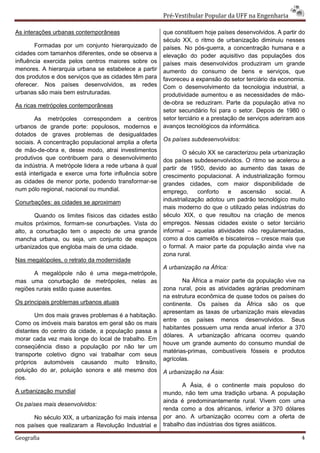 Pré-Vestibular Popular da UFF na Engenharia

As interações urbanas contemporâneas                    que constituem hoje países desenvolvidos. A partir do
                                                        século XX, o ritmo de urbanização diminuiu nesses
        Formadas por um conjunto hierarquizado de       países. No pós-guerra, a concentração humana e a
cidades com tamanhos diferentes, onde se observa a      elevação do poder aquisitivo das populações dos
influência exercida pelos centros maiores sobre os      países mais desenvolvidos produziram um grande
menores. A hierarquia urbana se estabelece a partir     aumento do consumo de bens e serviços, que
dos produtos e dos serviços que as cidades têm para     favoreceu a expansão do setor terciário da economia.
oferecer. Nos países desenvolvidos, as redes            Com o desenvolvimento da tecnologia industrial, a
urbanas são mais bem estruturadas.                      produtividade aumentou e as necessidades de mão-
As ricas metrópoles contemporâneas                      de-obra se reduziram. Parte da população ativa no
                                                        setor secundário foi para o setor. Depois de 1980 o
        As metrópoles correspondem a centros            setor terciário e a prestação de serviços aderiram aos
urbanos de grande porte: populosos, modernos e          avanços tecnológicos da informática.
dotados de graves problemas de desigualdades
                                                        Os países subdesenvolvidos:
sociais. A concentração populacional amplia a oferta
de mão-de-obra e, desse modo, atrai investimentos               O século XX se caracterizou pela urbanização
produtivos que contribuem para o desenvolvimento        dos países subdesenvolvidos. O ritmo se acelerou a
da indústria. A metrópole lidera a rede urbana à qual   partir de 1950, devido ao aumento das taxas de
está interligada e exerce uma forte influência sobre    crescimento populacional. A industrialização formou
as cidades de menor porte, podendo transformar-se       grandes cidades, com maior disponibilidade de
num pólo regional, nacional ou mundial.                 emprego,      conforto  e   ascensão      social.  A
Conurbações: as cidades se aproximam                    industrialização adotou um padrão tecnológico muito
                                                        mais moderno do que o utilizado pelas indústrias do
       Quando os limites físicos das cidades estão      século XIX, o que resultou na criação de menos
muitos próximos, formam-se conurbações. Vista do        empregos. Nessas cidades existe o setor terciário
alto, a conurbação tem o aspecto de uma grande          informal – aquelas atividades não regulamentadas,
mancha urbana, ou seja, um conjunto de espaços          como a dos camelôs e biscateiros – cresce mais que
urbanizados que engloba mais de uma cidade.             o formal. A maior parte da população ainda vive na
                                                        zona rural.
Nas megalópoles, o retrato da modernidade
                                                        A urbanização na África:
       A megalópole não é uma mega-metrópole,
mas uma conurbação de metrópoles, nelas as                     Na África a maior parte da população vive na
regiões rurais estão quase ausentes.                    zona rural, pois as atividades agrárias predominam
                                                        na estrutura econômica de quase todos os países do
Os principais problemas urbanos atuais                  continente. Os países da África são os que
                                                        apresentam as taxas de urbanização mais elevadas
       Um dos mais graves problemas é a habitação.
                                                        entre os países menos desenvolvidos. Seus
Como os imóveis mais baratos em geral são os mais
                                                        habitantes possuem uma renda anual inferior a 370
distantes do centro da cidade, a população passa a
                                                        dólares. A urbanização africana ocorreu quando
morar cada vez mais longe do local de trabalho. Em
                                                        houve um grande aumento do consumo mundial de
conseqüência disso a população por não ter um
                                                        matérias-primas, combustíveis fósseis e produtos
transporte coletivo digno vai trabalhar com seus
                                                        agrícolas.
próprios automóveis causando muito trânsito,
poluição do ar, poluição sonora e até mesmo dos         A urbanização na Ásia:
rios.
                                                               A Ásia, é o continente mais populoso do
A urbanização mundial                                   mundo, não tem uma tradição urbana. A população
                                                        ainda é predominantemente rural. Vivem com uma
Os países mais desenvolvidos:
                                                        renda como a dos africanos, inferior a 370 dólares
      No século XIX, a urbanização foi mais intensa     por ano. A urbanização ocorreu com a oferta de
nos países que realizaram a Revolução Industrial e      trabalho das indústrias dos tigres asiáticos.

Geografia                                                                                                   4
 