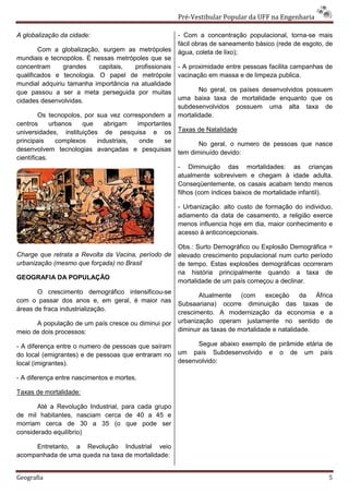 Pré-Vestibular Popular da UFF na Engenharia

A globalização da cidade:                              - Com a concentração populacional, torna-se mais
                                                       fácil obras de saneamento básico (rede de esgoto, de
        Com a globalização, surgem as metrópoles       água, coleta de lixo);
mundiais e tecnopólos. É nessas metrópoles que se
concentram     grandes     capitais,  profissionais    - A proximidade entre pessoas facilita campanhas de
qualificados e tecnologia. O papel de metrópole        vacinação em massa e de limpeza publica.
mundial adquiriu tamanha importância na atualidade
que passou a ser a meta perseguida por muitas                 No geral, os países desenvolvidos possuem
cidades desenvolvidas.                                 uma baixa taxa de mortalidade enquanto que os
                                                       subdesenvolvidos possuem uma alta taxa de
         Os tecnopolos, por sua vez correspondem a     mortalidade.
centros      urbanos   que    abrigam    importantes
universidades, instituições de pesquisa e os           Taxas de Natalidade
principais     complexos    industriais,  onde    se          No geral, o numero de pessoas que nasce
desenvolvem tecnologias avançadas e pesquisas
                                                       tem diminuído devido:
científicas.
                                                       - Diminuição das mortalidades: as crianças
                                                       atualmente sobrevivem e chegam à idade adulta.
                                                       Conseqüentemente, os casais acabam tendo menos
                                                       filhos (com índices baixos de mortalidade infantil).

                                                       - Urbanização: alto custo de formação do individuo,
                                                       adiamento da data de casamento, a religião exerce
                                                       menos influencia hoje em dia, maior conhecimento e
                                                       acesso á anticoncepcionais.

                                                       Obs.: Surto Demográfico ou Explosão Demográfica =
Charge que retrata a Revolta da Vacina, período de     elevado crescimento populacional num curto período
urbanização (mesmo que forçada) no Brasil              de tempo. Estas explosões demográficas ocorreram
                                                       na história principalmente quando a taxa de
GEOGRAFIA DA POPULAÇÃO
                                                       mortalidade de um país começou a declinar.
       O crescimento demográfico intensificou-se
                                                              Atualmente (com        exceção      da  África
com o passar dos anos e, em geral, é maior nas
                                                       Subsaariana) ocorre diminuição das taxas de
áreas de fraca industrialização.
                                                       crescimento. A modernização da economia e a
      A população de um país cresce ou diminui por     urbanização operam justamente no sentido de
meio de dois processos:                                diminuir as taxas de mortalidade e natalidade.

- A diferença entre o numero de pessoas que saíram           Segue abaixo exemplo de pirâmide etária de
do local (emigrantes) e de pessoas que entraram no     um país Subdesenvolvido e o de um país
local (imigrantes).                                    desenvolvido:

- A diferença entre nascimentos e mortes.

Taxas de mortalidade:

       Até a Revolução Industrial, para cada grupo
de mil habitantes, nasciam cerca de 40 a 45 e
morriam cerca de 30 a 35 (o que pode ser
considerado equilíbrio)

     Entretanto, a Revolução Industrial veio
acompanhada de uma queda na taxa de mortalidade:


Geografia                                                                                                 5
 