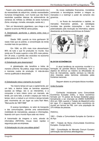 Pré-Vestibular Popular da UFF na Engenharia

· Fazem uma intensa publicidade, convencendo-nos             As novas realidades financeiras, monetárias
da necessidade de adquiri-los, criando necessidades    comerciais e tecnológicas tendem a integrar os
humanas inimagináveis, num mundo que não foram         mercados e a restringir o poder de comando dos
resolvidas questões básicas de sobrevivência de        governos.
centenas de milhões ou bilhões de seres humanos
(fome, emprego, moradia, educação, saúde etc.);                “... os fluxos de mercadorias e capitais, os
                                                       mercados financeiros globais, as estratégias
· Têm um faturamento gigantesco, que chega a ser       mundiais das grandes corporações – tudo isso
superior à soma do PIB de vários países.               potencializado pela revolução da informática, estaria
                                                       dissolvendo as fronteiras econômicas do Estado.”
A Globalização aprofunda o abismo entre ricos e
pobres?

      Desde 1960, quando os ricos ganhavam 30
vezes mais que os pobres, a concentração da renda
mundial mais do que dobrou.

       Em 1994, os 20% mais ricos abocanharam
86% de tudo o que foi produzido no mundo. Sua
renda era 78 vezes superior a dos 20% mais pobres.
Em 34 anos, o quinhão dos excluídos na economia
global passou de 2,3% para 1,1%.

A Globalização gera desemprego?                        BLOCOS ECONÔMICOS

      A globalização não beneficia a todos de                  A atual tendência da economia mundial é a
maneira uniforme. Na prática, exige maior tecnologia   formação de grandes Blocos Econômicos, com o
e menores custos de produção. A mão-de-obra            objetivo de diminuir ao máximo as dificuldades de
menos qualificada é descartada.                        fluxo de mercadorias, capital, serviços ou mão-de-
                                                       obra impostas pelas barreiras colocadas pelas
                                                       fronteiras nacionais.

A Globalização reduz o tamanho do mundo?                      Seguem abaixo os principais blocos mundiais:

       “Ao mesmo tempo em que o capital tende, por     União Européia
um lado, a destruir todas as barreiras espaciais
opostas ao tráfego, isto é, ao intercâmbio, e a
conquistar a terra inteira como um mercado, ele               Conhecido inicialmente como Comunidade
                                                       Econômica Européia (CEE), o bloco econômico
tende, por outro lado, a anular o espaço por meio do
                                                       formado por 15 países da Europa Ocidental passa
tempo, isto é, a reduzir a um mínimo o tempo tomado    formalmente a ser chamada de UNIÃO EUROPÉIA
pelo movimento de um lugar ao outro.”Karl Marx,        (EU) em 1993, quando o Tratado de Maastricht entra
“Manuscrito de 1867/1868”                              em vigor. É o segundo maior bloco econômico do
                                                       mundo em termos de PIB, com uma população de
       O avanço tecnológico, no setor de transporte    374 milhões de pessoas.
e das comunicações, permite uma extraordinária
mobilidade de mercadorias, pessoas e informações,      Histórico:
fazendo com que o mundo fique cada vez menor.
                                                       1951 - Criada a Comunidade Européia do Carvão e
A transmissão de imagens e sons, através da            do Aço
informática (INFOVIA), trouxe maior rapidez e
segurança para as empresas.                            1957 - Tratado de Roma (Comunidade Econômica
                                                       Européia - Europa dos 6)
A Globalização irá criar uma aldeia global?
                                                       1992 - Consolidação do Mercado Comum Europeu
                                                       (eliminação das barreiras alfandegárias)

Geografia                                                                                                 8
 