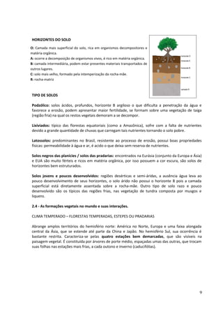 HORIZONTES DO SOLO 
TIPO DE SOLOS 
Podzólico: solos ácidos, profundos, horizonte B argiloso o que dificulta a penetração da água e 
favorece a erosão, podem apresentar maior fertilidade, se formam sobre uma vegetação de taiga 
(região fria) na qual os restos vegetais demoram a se decompor. 
Lixiviados: típico das florestas equatoriais (como a Amazônica), sofre com a falta de nutrientes 
devido a grande quantidade de chuvas que carregam tais nutrientes tornando o solo pobre. 
Latossolos: predominantes no Brasil, resistente ao processo de erosão, possui boas propriedades 
físicas: permeabilidade à água e ar, é acido o que deixa sem reserva de nutrientes. 
Solos negros das planícies / solos das pradarias: encontrados na Eurásia (conjunto da Europa e Ásia) 
e EUA são muito férteis e ricos em matéria orgânica, por isso possuem a cor escura, são solos de 
horizontes bem estruturados. 
Solos jovens e poucos desenvolvidos: regiões desérticas e semi-áridas, a ausência água leva ao 
pouco desenvolvimento de seus horizontes, o solo árido não possui o horizonte B pois a camada 
superficial está diretamente assentada sobre a rocha-mãe. Outro tipo de solo razo e pouco 
desenvolvido são os típicos das regiões frias, nas vegetação de tundra composta por musgos e 
liquens. 
2.4 - As formações vegetais no mundo e suas interações. 
CLIMA TEMPERADO – FLORESTAS TEMPERADAS, ESTEPES OU PRADARIAS 
Abrange amplos territórios do hemisfério norte: América no Norte, Europa e uma faixa alongada 
central da Ásia, que se estende até parte da China e Japão. No hemisfério Sul, sua ocorrência é 
bastante restrita. Caracteriza-se pelas quatro estações bem demarcadas, que são visíveis na 
paisagem vegetal. É constituída por árvores de porte médio, espaçadas umas das outras, que trocam 
suas folhas nas estações mais frias, a cada outono e inverno (caducifólias). 
9 
O: Camada mais superficial do solo, rica em organismos decompositores e 
matéria orgânica. 
A: ocorre a decomposição de organismos vivos, é rico em matéria orgânica. 
B: camada intermediária, podem estar presentes materiais transportados de 
outros lugares. 
C: solo mais velho, formado pela intemperização da rocha-mãe. 
R: rocha-matriz 
 