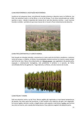 CLIMA MEDITERRÂNEO E VEGETAÇÃO MEDITERRÂNEA 
Localiza-se em pequenas áreas, normalmente situadas próximas a desertos como na Califórnia, nos 
EUA, nos extremos norte e sul da África, e no sul da Europa. É um clima caracterizado por verões 
quentes e secos – devido à expansão das massas de ar seco dos desertos vizinhos – e por invernos 
brandos e úmidos – período em que essas massas de ar recuam e ficam estacionarias dos desertos. 
CLIMA FRIO (CONTINENTAL) E FLORESTA BOREAL 
Está situado em elevadas latitudes, caracteriza-se a maior parte do território canadense, o extremo 
norte da Europa, e a Sibéria, na Rússia. As precipitações maiores ocorrem no inverno, quase sempre 
sob forma de neve. Nesse clima desenvolve-se a floresta boreal, cuja vegetação é de grande porte, 
espaçada e relativamente homogênea, nela predomina o pinheiro e o cipreste, de folhas 
acicufoliadas (forma de agulhas) Ex.: Taiga siberiana, na Rússia, uma das maiores do mundo. 
CLIMA POLAR E TUNDRA 
Está nos extremos norte e sul da Terra. Nessas regiões são registradas as mais baixas temperaturas 
do planeta. Na maior parte dos territórios, o solo mantém uma cobertura de gelo, sem vegetação. 
Em outras regiões, durante o verão, o degelo deixa o solo exposto e nele brota a tundra, que termina 
seu ciclo no inverno, com a queda das temperaturas. Essa cobertura vegetal é de pequeno porte. 
11 
 