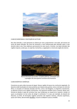 CLIMA DE MONTANHA E VEGETAÇÃO DE ALTITUDE 
Nas altas latitudes, o solo apresenta-se coberto por neve, praticamente o ano todo, até mesmo em 
locais de baixas altitudes. No clima de montanha a neve (influenciada pela altitude) cobre o solo 
durante todo o ano. Essa cobertura permanente de neve ocorre, inclusive, nas baixa latitudes das 
regiões tropicais, sendo que, no sopé das montanhas, a vegetação é a mesma da região do entorno. 
Monte Kilinanjaro (ao fundo), no Quênia (África), contrastam com 
a paisagem de clima quente no entorno da montanha 
CLIMA DESÉRTICO E XERÓFILAS 
Caracteriza-se pela aridez (escassez de água). Nessas regiões há pouca (ou nenhuma) vegetação. Os 
desertos estão localizados em áreas próximas aos trópicos são quentes, como o de Saara no norte da 
África, os situados em latitudes elevadas são frios, como o da Patagônia, na Argentina. Geralmente, 
os desertos situam-se em regiões continentais, mas aparecem também junto a oceanos. Neste caso, 
formam-se devido à ação de correntes frias, que condensam as massas de ar quente e úmido, as 
quais se precipitam no mar antes de atingir o continente. É o caso, por exemplo, do deserto de 
Atacama, no Chile. As formações vegetais presentes são espécies rasteiras, arbustos espinhosos, 
quase sem folhas, denominadas Xerófilas, as quais se adaptam à pouca umidade. 
12 
 