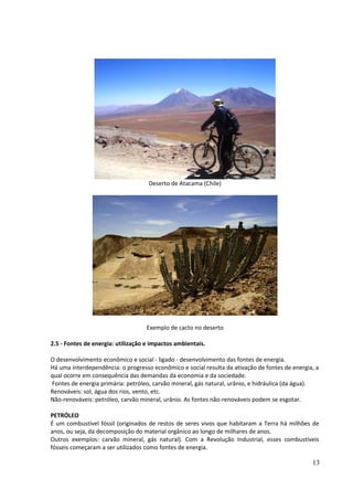 Deserto de Atacama (Chile) 
Exemplo de cacto no deserto 
2.5 - Fontes de energia: utilização e impactos ambientais. 
O desenvolvimento econômico e social - ligado - desenvolvimento das fontes de energia. 
Há uma interdependência: o progresso econômico e social resulta da ativação de fontes de energia, a 
qual ocorre em consequência das demandas da economia e da sociedade. 
Fontes de energia primária: petróleo, carvão mineral, gás natural, urânio, e hidráulica (da água). 
Renováveis: sol, água dos rios, vento, etc. 
Não-renováveis: petróleo, carvão mineral, urânio. As fontes não-renováveis podem se esgotar. 
PETRÓLEO 
É um combustível fóssil (originados de restos de seres vivos que habitaram a Terra há milhões de 
anos, ou seja, da decomposição do material orgânico ao longo de milhares de anos. 
Outros exemplos: carvão mineral, gás natural). Com a Revolução Industrial, esses combustíveis 
fósseis começaram a ser utilizados como fontes de energia. 
13 
 