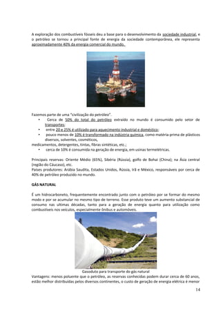 A exploração dos combustíveis fósseis deu a base para o desenvolvimento da sociedade industrial, e 
o petróleo se tornou a principal fonte de energia da sociedade contemporânea, ele representa 
aproximadamente 40% da energia comercial do mundo. 
Fazemos parte de uma “civilização do petróleo”. 
• Cerca de 50% do total do petróleo extraído no mundo é consumido pelo setor de 
transportes; 
• entre 20 e 25% é utilizado para aquecimento industrial e doméstico; 
• pouco menos de 10% é transformado na indústria química, como matéria-prima de plásticos 
diversos, solventes, cosméticos, 
medicamentos, detergentes, tintas, fibras sintéticas, etc.; 
• cerca de 10% é consumida na geração de energia, em usinas termelétricas. 
Principais reservas: Oriente Médio (65%), Sibéria (Rússia), golfo de Bohai (China); na Ásia central 
(região do Cáucaso), etc. 
Países produtores: Arábia Saudita, Estados Unidos, Rússia, Irã e México, responsáveis por cerca de 
40% de petróleo produzido no mundo. 
GÁS NATURAL 
É um hidrocarboneto, frequentemente encontrado junto com o petróleo por se formar do mesmo 
modo e por se acumular no mesmo tipo de terreno. Esse produto teve um aumento substancial de 
consumo nas ultimas décadas, tanto para a geração de energia quanto para utilização como 
combustíveis nos veículos, especialmente ônibus e automóveis. 
Gasoduto para transporte do gás natural 
Vantagens: menos poluente que o petróleo, as reservas conhecidas podem durar cerca de 60 anos, 
estão melhor distribuídas pelos diversos continentes, o custo de geração de energia elétrica é menor 
14 
 