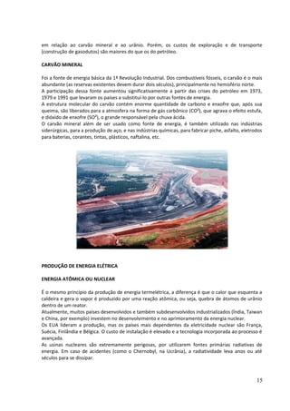 em relação ao carvão mineral e ao urânio. Porém, os custos de exploração e de transporte 
(construção de gasodutos) são maiores do que os do petróleo. 
CARVÃO MINERAL 
Foi a fonte de energia básica da 1ª Revolução Industrial. Dos combustíveis fósseis, o carvão é o mais 
abundante (as reservas existentes devem durar dois séculos), principalmente no hemisfério norte. 
A participação dessa fonte aumentou significativamente a partir das crises do petróleo em 1973, 
1979 e 1991 que levaram os países a substituí-lo por outras fontes de energia. 
A estrutura molecular do carvão contém enorme quantidade de carbono e enxofre que, após sua 
queima, são liberados para a atmosfera na forma de gás carbônico (CO²), que agrava o efeito estufa, 
e dióxido de enxofre (SO²), o grande responsável pela chuva ácida. 
O carvão mineral além de ser usado como fonte de energia, é também utilizado nas indústrias 
siderúrgicas, para a produção de aço, e nas indústrias químicas, para fabricar piche, asfalto, eletrodos 
para baterias, corantes, tintas, plásticos, naftalina, etc. 
PRODUÇÃO DE ENERGIA ELÉTRICA 
ENERGIA ATÔMICA OU NUCLEAR 
É o mesmo princípio da produção de energia termelétrica, a diferença é que o calor que esquenta a 
caldeira e gera o vapor é produzido por uma reação atômica, ou seja, quebra de átomos de urânio 
dentro de um reator. 
Atualmente, muitos países desenvolvidos e também subdesenvolvidos industrializados (Índia, Taiwan 
e China, por exemplo) investem no desenvolvimento e no aprimoramento da energia nuclear. 
Os EUA lideram a produção, mas os países mais dependentes da eletricidade nuclear são França, 
Suécia, Finlândia e Bélgica. O custo de instalação é elevado e a tecnologia incorporada ao processo é 
avançada. 
As usinas nucleares são extremamente perigosas, por utilizarem fontes primárias radiativas de 
energia. Em caso de acidentes (como o Chernobyl, na Ucrânia), a radiatividade leva anos ou até 
séculos para se dissipar. 
15 
 