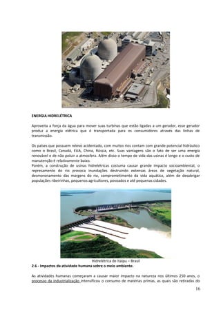 ENERGIA HIDRELÉTRICA 
Aproveita a força da água para mover suas turbinas que estão ligadas a um gerador, esse gerador 
produz a energia elétrica que é transportada para os consumidores através das linhas de 
transmissão. 
Os países que possuem relevo acidentado, com muitos rios contam com grande potencial hidráulico 
como o Brasil, Canadá, EUA, China, Rússia, etc. Suas vantagens são o fato de ser uma energia 
renovável e de não poluir a atmosfera. Além disso o tempo de vida das usinas é longo e o custo de 
manutenção é relativamente baixo. 
Porém, a construção de usinas hidrelétricas costuma causar grande impacto socioambiental, o 
represamento do rio provoca inundações destruindo extensas áreas de vegetação natural, 
desmoronamento das margens do rio, comprometimento da vida aquática, além de desabrigar 
populações ribeirinhas, pequenos agricultores, povoados e até pequenas cidades. 
Hidrelétrica de Itaipu – Brasil 
2.6 - Impactos da atividade humana sobre o meio ambiente. 
As atividades humanas começaram a causar maior impacto na natureza nos últimos 250 anos, o 
processo da industrialização intensificou o consumo de matérias primas, as quais são retiradas do 
16 
 