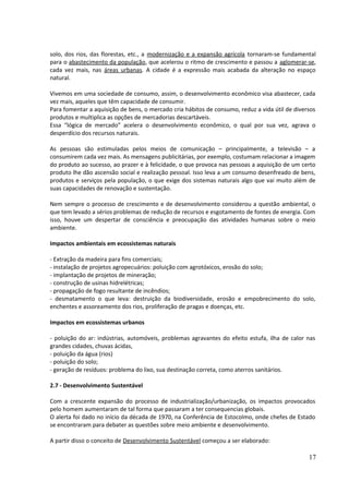 solo, dos rios, das florestas, etc., a modernização e a expansão agrícola tornaram-se fundamental 
para o abastecimento da população, que acelerou o ritmo de crescimento e passou a aglomerar-se, 
cada vez mais, nas áreas urbanas. A cidade é a expressão mais acabada da alteração no espaço 
natural. 
Vivemos em uma sociedade de consumo, assim, o desenvolvimento econômico visa abastecer, cada 
vez mais, aqueles que têm capacidade de consumir. 
Para fomentar a aquisição de bens, o mercado cria hábitos de consumo, reduz a vida útil de diversos 
produtos e multiplica as opções de mercadorias descartáveis. 
Essa “lógica de mercado” acelera o desenvolvimento econômico, o qual por sua vez, agrava o 
desperdício dos recursos naturais. 
As pessoas são estimuladas pelos meios de comunicação – principalmente, a televisão – a 
consumirem cada vez mais. As mensagens publicitárias, por exemplo, costumam relacionar a imagem 
do produto ao sucesso, ao prazer e à felicidade, o que provoca nas pessoas a aquisição de um certo 
produto lhe dão ascensão social e realização pessoal. Isso leva a um consumo desenfreado de bens, 
produtos e serviços pela população, o que exige dos sistemas naturais algo que vai muito além de 
suas capacidades de renovação e sustentação. 
Nem sempre o processo de crescimento e de desenvolvimento considerou a questão ambiental, o 
que tem levado a sérios problemas de redução de recursos e esgotamento de fontes de energia. Com 
isso, houve um despertar de consciência e preocupação das atividades humanas sobre o meio 
ambiente. 
Impactos ambientais em ecossistemas naturais 
- Extração da madeira para fins comerciais; 
- instalação de projetos agropecuários: poluição com agrotóxicos, erosão do solo; 
- implantação de projetos de mineração; 
- construção de usinas hidrelétricas; 
- propagação de fogo resultante de incêndios; 
- desmatamento o que leva: destruição da biodiversidade, erosão e empobrecimento do solo, 
enchentes e assoreamento dos rios, proliferação de pragas e doenças, etc. 
Impactos em ecossistemas urbanos 
- poluição do ar: indústrias, automóveis, problemas agravantes do efeito estufa, ilha de calor nas 
grandes cidades, chuvas ácidas, 
- poluição da água (rios) 
- poluição do solo; 
- geração de resíduos: problema do lixo, sua destinação correta, como aterros sanitários. 
2.7 - Desenvolvimento Sustentável 
Com a crescente expansão do processo de industrialização/urbanização, os impactos provocados 
pelo homem aumentaram de tal forma que passaram a ter consequencias globais. 
O alerta foi dado no início da década de 1970, na Conferência de Estocolmo, onde chefes de Estado 
se encontraram para debater as questões sobre meio ambiente e desenvolvimento. 
A partir disso o conceito de Desenvolvimento Sustentável começou a ser elaborado: 
17 
 