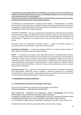 o atendimento às necessidades básicas das populações, no presente, não deve comprometer os 
padrões de vida das gerações futuras, ou seja, sustentabilidade significa usar os recursos naturais 
com respeito ao próximo e ao meio ambiente. 
Preservar os bens naturais e à dignidade humana. É o desenvolvimento que não esgota os recursos, 
conciliando crescimento econômico e preservação da natureza. 
A viabilização do desenvolvimento sustentável exige também o estabelecimento de políticas 
governamentais, ações empresariais, sociedade civil, exige modificação dos padrões de consumo das 
sociedades do mundo desenvolvido, as quais devem diminuir a demanda por recursos da natureza e 
a produção de resíduos sólidos, líquidos e gasosos. 
CONSUMO SUSTENTÁVEL – para que a proposta de desenvolvimento sustentável torne-se viável é 
preciso promover mudanças de hábitos de consumo, e também de modo a evitar desperdícios, seja 
de água, de energia elétrica, dentre outros. As ONGs tem desempenhado papel fundamental na 
conscientização e organização da sociedade civil na luta pela preservação dos ecossistemas do 
planeta. 
Discussões acerca da problemática ambiental levaram a criação de diversas propostas e 
compromissos com o meio ambiente. A seguir alguns desses eventos: 
Conferência de Estocolmo – a tomada de consciência (1972): foi a primeira atitude mundial em 
tentar organizar as relações de Homem e Meio Ambiente; 
Rio 92 – A II Conferência das Nações Unidas sobre Meio Ambiente e Desenvolvimento Humano, 
realizada em 1992 no Rio de Janeiro, teve como principal tema a discussão sobre o desenvolvimento 
sustentável e sobre como de reverter o atual processo de degradação ambiental. Uma série de 
convenções, acordos e protocolos foram firmados durante a conferência. O mais importante deles, a 
chamada Agenda 21, comprometia as nações signatárias a adotar métodos de proteção ambiental, 
justiça social e eficiência econômica, criando um Fundo para o Meio Ambiente, para ser o suporte 
financeiro das metas fixadas. 
Protocolo de Kyoto (1997 - Japão): tem como objetivo firmar acordos e discussões internacionais 
para conjuntamente estabelecer metas de redução na emissão de gases-estufa na atmosfera, 
principalmente por parte dos países industrializados, além de criar formas de desenvolvimento de 
maneira menos impactante àqueles países em pleno desenvolvimento. 
3 - ORGANIZAÇÃO DO ESPAÇO GEOGRÁFICO 
3.1 - Desenvolvimento dos meios de comunicação e informação. 
Como a nossa vida cotidiana é marcada pela nova tecnologia da informação? 
INTEGRAÇAO MUNDIAL – TECNOLOGIAS DA INFORMAÇÃO 
MEIO GEOGRÁFICO – DOMINADO PELA TECNOLOGIA, CIÊNCIA E INFORMAÇÃO, CHEGA VELOZ, 
INSTANTÂNEA E SIMULTANEAMENTE EM VÁRIOS LUGARES MUNDIAIS. 
O MUNDO ESTÁ LIGADO PELA TV, PCs, TRANSMISSÕES VIA SATÉLITE – MILHÕES DE PESSOAS PODEM 
ACOMPANHAR O MESMO EVENTO SIMULTANEAMENTE, NÃO IMPORTA ONDE ESTEJAM. 
Ex. Copa do Mundo, código de barras (informações: especificação do produto, preço, estoque, etc.) 
O desenvolvimento dos meios de comunicação reduziu a distância entre os lugares. 
18 
 