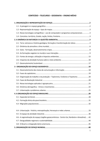 CONTEÚDO – TELECURSO – GEOGRAFIA – ENSINO MÉDIO 
1. ORGANIZAÇÃO E REPRESENTAÇÃO DO ESPAÇO............................................................................2 
1.1 - A paisagem e o espaço geográfico.............................................................................................2 
1.2 - Representação do espaço - tipos de mapas...............................................................................3 
1.3 - Novas tecnologias cartográficas – uso de computador e programas computacionais...............3 
1.4 - Conceitos: território, Estado, nação, limites, fronteira..............................................................3 
2. A DINÂMICA DA NATUREZA E A QUESTÃO AMBIENTAL................................................................3 
2.1 - Terra: estrutura e história geológica, formação e transformação do relevo..............................3 
2.2 - Dinâmica da atmosfera: clima mundial......................................................................................6 
2.3 - Solos - formação, desenvolvimento e tipos................................................................................8 
2.4 - As formações vegetais no mundo e suas interações..................................................................9 
2.5 - Fontes de energia: utilização e impactos ambientais...............................................................13 
2.6 - Impactos da atividade humana sobre o meio ambiente..........................................................16 
2.7 - Desenvolvimento Sustentável..................................................................................................17 
3 - ORGANIZAÇÃO DO ESPAÇO GEOGRÁFICO..................................................................................18 
3.1 - Desenvolvimento dos meios de comunicação e informação....................................................18 
3.2 - Fases do capitalismo................................................................................................................19 
3.3 - Organização do trabalho e da produção – Taylorismo, Fordismo e Toyotismo........................20 
3.4 - Fases da Revolução Industrial..................................................................................................20 
3.5 - Novas tecnologias aplicadas à agropecuária............................................................................21 
3.6 - Dinâmica demográfica - ritmos e movimentos.........................................................................22 
3.7 - Urbanização e problemas urbanos...........................................................................................25 
4. A ORGANIZAÇÃO DO ESPAÇO BRASILEIRO..................................................................................28 
4.1 - Expansão territorial..................................................................................................................28 
4.2 - Formação étnica do povo brasileiro.........................................................................................31 
4.3 - Migrações populacionais..........................................................................................................32 
4.4 - Urbanização - história, metropolização, hierarquia e redes urbanas.......................................33 
4.5 - O espaço da atividade industrial..............................................................................................36 
4.6 - A regionalização do espaço (regiões geoeconômicas - Centro-Sul, Nordeste e Amazônia).....42 
4.7 - Desigualdades regionais e sustentabilidade.............................................................................44 
4.8 - O Brasil e a integração latino-americana..................................................................................45 
5. ORGANIZAÇÃO DO ESPAÇO MUNDIAL.........................................................................................48 
1 
 