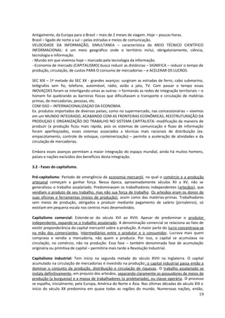 Antigamente, da Europa para o Brasil – mais de 2 meses de viagem. Hoje – poucas horas. 
Brasil – ligado de norte a sul – pelas estradas e meios de comunicação. 
VELOCIDADE DA INFORMAÇÃO, SIMULTANEA – característica do MEIO TÉCNICO CIENTÍFICO 
INFORMACIONAL: é um meio geográfico onde o território inclui, obrigatoriamente, ciência, 
tecnologia e informação. 
- Mundo em que vivemos hoje – marcado pela tecnologia da informação. 
- Economia de mercado (CAPITALISMO) busca reduzir as distâncias – SIGNIFICA – reduzir o tempo de 
produção, circulação, de custos PARA O consumo de mercadorias – e ACELERAR OS LUCROS. 
SEC XIX – 1ª metade do SEC XX - grandes avanços: surgiram as estradas de ferro, cabo submarino, 
telégrafos sem fio, telefone, automóvel, rádio, avião a jato, TV. Com passar o tempo essas 
INOVAÇOES foram se interligando umas as outras -> formando as redes de integração territoriais – o 
homem foi quebrando as barreiras físicas que dificultavam o transporte e circulação de matérias 
primas, de mercadorias, pessoas, etc. 
COM ISSO – INTERNACIONALIZAÇAO DA ECONOMIA. 
Ex. produtos importados de diversos países, como no supermercado, nas concessionárias – vivemos 
em um MUNDO INTEGRADO, ACABANDO COM AS FRONTEIRAS ECONÔMICAS, REESTRUTURAÇÃO DA 
PRODUÇAO E ORGANIZAÇÃO DO TRABALHO NO SISTEMA CAPITALISTA: modificação da maneira de 
produzir (a produção ficou mais rápida, pois os sistemas de comunicação e fluxo de informação 
foram aperfeiçoados, esses sistemas associados a técnicas mais racionais de distribuição (ex. 
empacotamento, controle de estoque, conteinerização) – permite a aceleração de atividades e da 
circulação de mercadorias. 
Embora esses avanços permitam a maior integração do espaço mundial, ainda há muitos homens, 
países e nações excluídos dos benefícios desta integração. 
3.2 - Fases do capitalismo. 
Pré-capitalismo: Período de emergência da economia mercantil, na qual o comércio e a produção 
artesanal começam a ganhar força. Nessa época, aproximadamente séculos XII a XV, não se 
generalizou o trabalho assalariado. Predominavam os trabalhadores independentes (artesãos), que 
vendiam o produto de seu trabalho, mas não sua força de trabalho. Os artesãos eram os donos de 
suas oficinas e ferramentas (meios de produção), assim como das matérias-primas. Trabalhadores 
sem meios de produção, obrigados a produzir mediante pagamento de salário (jornaleiros), só 
existiam em pequena escala nos centros mais desenvolvidos. 
Capitalismo comercial: Estende-se do século XVI ao XVIII. Apesar de predominar o produtor 
independente, expande-se o trabalho assalariado. A denominação comercial se relaciona ao fato de 
existir preponderância do capital mercantil sobre a produção. A maior parte do lucro concentrava-se 
na mão dos comerciantes, intermediários entre o produtor e o consumidor. Lucrava mais quem 
comprava e vendia a mercadoria, não quem a produzia. Por isso, o capital se acumulava na 
circulação, no comércio, não na produção. Essa fase – também denominada fase de acumulação 
originária ou primitiva de capital – permitiria mais tarde a Revolução Industrial. 
Capitalismo industrial: Tem início na segunda metade do século XVIII na Inglaterra. O capital 
acumulado na circulação de mercadorias é investido na produção; o capital industrial passa então a 
dominar o conjunto da produção, distribuição e circulação de riquezas. O trabalho assalariado se 
instala definitivamente, em prejuízo dos artesãos, separando claramente os possuidores de meios de 
produção (a burguesia) e a massa de trabalhadores (o proletariado), ou classe operária. O processo 
se espalha, inicialmente, pela Europa, América do Norte e Ásia. Nas últimas décadas do século XIX e 
início do século XX predomina em quase todas as regiões do mundo. Numerosas nações, então, 
19 
 