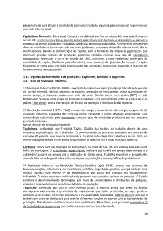 passam a lutar para atingir a condição de país industrializado; algumas para conquistar hegemonia no 
mercado internacional. 
Capitalismo financeiro: Fase atual. Começa a se delinear em fins do século XIX, mas cristaliza-se no 
século XX: o sistema bancário e grandes corporações financeiras tornam-se dominantes e passam a 
controlar as demais atividades – indústria, comércio, agricultura e pecuária. As empresas concentram 
diversas atividades e tornam-se cada vez mais poderosas, assumem dimensão internacional: são as 
multinacionais. Devido à concentração do capital, com a formação de empresas gigantescas que 
dominam grandes setores da produção, podemos também chamar essa fase de capitalismo 
monopolista. Sobretudo a partir da década de 1980, assistimos a uma vertiginosa aceleração da 
mobilidade do capital, facilitado pela informática, num processo de globalização no qual o capital 
financeiro se torna cada vez mais desvinculado das atividades produtivas, buscando o máximo de 
lucro no menor tempo possível. 
3.3 - Organização do trabalho e da produção – Taylorismo, Fordismo e Toyotismo. 
3.4 - Fases da Revolução Industrial. 
1ª Revolução Industrial (1750 - 1870) – invenção da máquina a vapor (energia produzida pela queima 
do carvão mineral), fábricas próximas as cidades, produção de mercadorias: maior quantidade em 
menor tempo, e menores custos com mão de obra. Divisão social do trabalho (DST) – cada 
trabalhador realizava uma etapa do processo produtivo. Livre concorrência entre as empresas e os 
países. Liberalismo: sem a intervenção do Estado na produção e distribuição das riquezas. 
2ª Revolução Industrial (1870 - 1945) – novas tecnologias, novas fontes de energia, e expansão da 
atividade industrial. Expansão das ferrovias como transporte e como atividade empresarial. Livre 
concorrência substituída pelo monopólio: concentração de atividades produtivas por um pequeno 
grupo de empresas. 
Novas técnicas de produção industrial: 
Taylorismo: implantado por Frederick Taylor. Divisão das tarefas de trabalho dentro de uma 
empresa; especialização do trabalhador. O conhecimento do processo produtivo era uma tarefa 
exclusiva do gerente, que deveria determinar e fiscalizar cada etapa dos trabalhos a serem feitos no 
menor espaço de tempo e sem perda de qualidade. O operário não é nada mais que operário. 
Fordismo: Henry Ford na produção de automóveis, no início do Sec. XX, um sistema baseado numa 
linha de montagem. O trabalhador especializado realizava sua tarefa em tempo determinado e o 
automóvel passava na esteira até a instalação da última peça. Trabalho repetitivo e desgastante, 
além da falta de visão geral sobre todas as etapas de produção e baixa qualificação profissional. 
3ª Revolução Industrial ou Revolução Técnico-Científica (após 1945): avanço nos sistemas de 
telecomunicações, informática, microeletrônica, robótica, engenharia genética, energia nuclear. Gera 
muitas riquezas com menor nº de trabalhadores por causa dos avanços nos equipamentos 
industriais. Grandes empresas multinacionais possuem seus próprios centros de pesquisa. O Estado 
estimula o desenvolvimento tecnológico, por meio de universidades e instituições de pesquisa, 
visando o desenvolvimento econômico. Modelo de produção: 
Toyotismo: conhecida por just-in- time (tempo justo), a matéria prima que entra na fábrica 
corresponde exatamente à quantidade de mercadorias que serão produzidas, ou seja, produzir 
somente o necessário, no tempo necessário e na quantidade necessária. Sistema flexível, em que o 
trabalhador pode ser deslocado para realizar diferentes funções de acordo com as necessidades de 
produção. Mão-de-obra multifuncional e bem qualificada. Além disso, esse processo aumenta o nº 
de trabalhadores temporários por contratarem de acordo com a demanda. 
20 
 