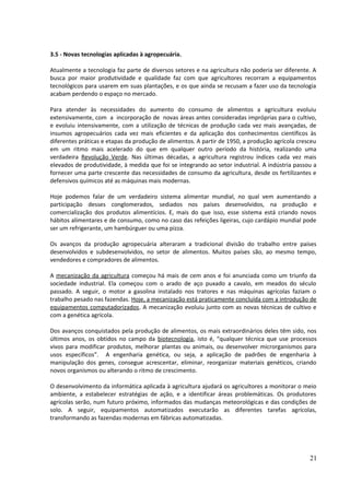 3.5 - Novas tecnologias aplicadas à agropecuária. 
Atualmente a tecnologia faz parte de diversos setores e na agricultura não poderia ser diferente. A 
busca por maior produtividade e qualidade faz com que agricultores recorram a equipamentos 
tecnológicos para usarem em suas plantações, e os que ainda se recusam a fazer uso da tecnologia 
acabam perdendo o espaço no mercado. 
Para atender às necessidades do aumento do consumo de alimentos a agricultura evoluiu 
extensivamente, com a incorporação de novas áreas antes consideradas impróprias para o cultivo, 
e evoluiu intensivamente, com a utilização de técnicas de produção cada vez mais avançadas, de 
insumos agropecuários cada vez mais eficientes e da aplicação dos conhecimentos científicos às 
diferentes práticas e etapas da produção de alimentos. A partir de 1950, a produção agrícola cresceu 
em um ritmo mais acelerado do que em qualquer outro período da história, realizando uma 
verdadeira Revolução Verde. Nas últimas décadas, a agricultura registrou índices cada vez mais 
elevados de produtividade, à medida que foi se integrando ao setor industrial. A indústria passou a 
fornecer uma parte crescente das necessidades de consumo da agricultura, desde os fertilizantes e 
defensivos químicos até as máquinas mais modernas. 
Hoje podemos falar de um verdadeiro sistema alimentar mundial, no qual vem aumentando a 
participação desses conglomerados, sediados nos países desenvolvidos, na produção e 
comercialização dos produtos alimentícios. E, mais do que isso, esse sistema está criando novos 
hábitos alimentares e de consumo, como no caso das refeições ligeiras, cujo cardápio mundial pode 
ser um refrigerante, um hambúrguer ou uma pizza. 
Os avanços da produção agropecuária alteraram a tradicional divisão do trabalho entre países 
desenvolvidos e subdesenvolvidos, no setor de alimentos. Muitos países são, ao mesmo tempo, 
vendedores e compradores de alimentos. 
A mecanização da agricultura começou há mais de cem anos e foi anunciada como um triunfo da 
sociedade industrial. Ela começou com o arado de aço puxado a cavalo, em meados do século 
passado. A seguir, o motor a gasolina instalado nos tratores e nas máquinas agrícolas faziam o 
trabalho pesado nas fazendas. Hoje, a mecanização está praticamente concluída com a introdução de 
equipamentos computadorizados. A mecanização evoluiu junto com as novas técnicas de cultivo e 
com a genética agrícola. 
Dos avanços conquistados pela produção de alimentos, os mais extraordinários deles têm sido, nos 
últimos anos, os obtidos no campo da biotecnologia, isto é, “qualquer técnica que use processos 
vivos para modificar produtos, melhorar plantas ou animais, ou desenvolver microrganismos para 
usos específicos”. A engenharia genética, ou seja, a aplicação de padrões de engenharia à 
manipulação dos genes, consegue acrescentar, eliminar, reorganizar materiais genéticos, criando 
novos organismos ou alterando o ritmo de crescimento. 
O desenvolvimento da informática aplicada à agricultura ajudará os agricultores a monitorar o meio 
ambiente, a estabelecer estratégias de ação, e a identificar áreas problemáticas. Os produtores 
agrícolas serão, num futuro próximo, informados das mudanças meteorológicas e das condições de 
solo. A seguir, equipamentos automatizados executarão as diferentes tarefas agrícolas, 
transformando as fazendas modernas em fábricas automatizadas. 
21 
 