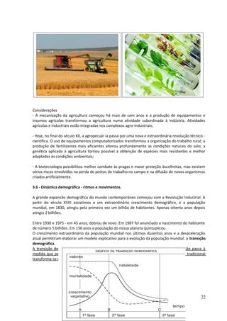 Considerações 
- A mecanização da agricultura começou há mais de cem anos e a produção de equipamentos e 
insumos agrícolas transformou a agricultura numa atividade subordinada à indústria. Atividades 
agrícolas e industriais estão integradas nos complexos agro-industriais; 
- Hoje, no final do século XX, a agropecuár ia passa por uma nova e extraordinária revolução técnico - 
cientifica. O uso de equipamentos computadorizados transformou a organização do trabalho rural; a 
produção de fertilizantes mais eficientes alterou profundamente as condições naturais do solo; a 
genética aplicada à agricultura tornou possível a obtenção de espécies mais resistentes e melhor 
adaptadas às condições ambientais; 
- A biotecnologia possibilitou melhor combate às pragas e maior proteção àscolheitas, mas existem 
sérios riscos envolvidos na perda de postos de trabalho no campo e na difusão de novos organismos 
criados artificialmente. 
3.6 - Dinâmica demográfica - ritmos e movimentos. 
A grande expansão demográfica do mundo contemporâneo começou com a Revolução Industrial. A 
partir do século XVIII assistimos a um extraordinário crescimento demográfico, e a população 
mundial, em 1830, atingiu pela primeira vez um bilhão de habitantes. Apenas oitenta anos depois 
atingiu 2 bilhões. 
Entre 1930 e 1975 - em 45 anos, dobrou de novo. Em 1987 foi anunciado o nascimento do habitante 
de número 5 bilhões. Em 150 anos a população do nosso planeta quintuplicou. 
O crescimento extraordinário da população mundial nos últimos duzentos anos e a desaceleração 
atual permitiram elaborar um modelo explicativo para a evolução da população mundial: a transição 
demográfica. 
A transição demográfica consiste em uma sucessão de fases pelas quais uma população passa à 
medida que penetra no que chamamos de modernidade, isto é, uma sociedade agrária tradicional 
transforma-se numa sociedade moderna, industrial e urbana. 
22 
 