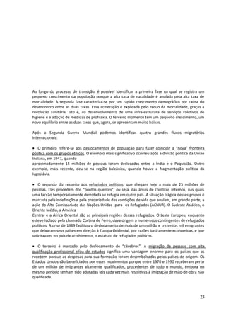 Ao longo do processo de transição, é possível identificar a primeira fase na qual se registra um 
pequeno crescimento da população porque a alta taxa de natalidade é anulada pela alta taxa de 
mortalidade. A segunda fase caracteriza-se por um rápido crescimento demográfico por causa do 
desencontro entre as duas taxas. Essa aceleração é explicada pelo recuo da mortalidade, graças à 
revolução sanitária, isto é, ao desenvolvimento de uma infra-estrutura de serviços coletivos de 
higiene e à adoção de medidas de profilaxia. O terceiro momento tem um pequeno crescimento, um 
novo equilíbrio entre as duas taxas que, agora, se apresentam muito baixas. 
Após a Segunda Guerra Mundial podemos identificar quatro grandes fluxos migratórios 
internacionais: 
· O primeiro refere-se aos deslocamentos de população para fazer coincidir a “nova” fronteira 
política com os grupos étnicos. O exemplo mais significativo ocorreu após a divisão política da União 
Indiana, em 1947, quando 
aproximadamente 15 milhões de pessoas foram deslocadas entre a Índia e o Paquistão. Outro 
exemplo, mais recente, deu-se na região balcânica, quando houve a fragmentação política da 
Iugoslávia. 
· O segundo diz respeito aos refugiados políticos, que chegam hoje a mais de 25 milhões de 
pessoas. Eles procedem dos “pontos quentes”, ou seja, das áreas de conflitos internos, nas quais 
uma facção temporariamente derrotada se refugia em outro país. A situação trágica desses grupos é 
marcada pela indefinição e pela precariedade das condições de vida que anulam, em grande parte, a 
ação do Alto Comissariado das Nações Unidas para os Refugiados (ACNUR). O Sudeste Asiático, o 
Oriente Médio, a América 
Central e a África Oriental são as principais regiões desses refugiados. O Leste Europeu, enquanto 
esteve isolado pela chamada Cortina de Ferro, dava origem a numerosos contingentes de refugiados 
políticos. A crise de 1989 facilitou o deslocamento de mais de um milhão e trezentos mil emigrantes 
que deixaram seus países em direção à Europa Ocidental, por razões basicamente econômicas, e que 
solicitavam, no país de acolhimento, o estatuto de refugiados políticos. 
· O terceiro é marcado pelo deslocamento de “cérebros”. A migração de pessoas com alta 
qualificação profissional e/ou de estudos significa uma vantagem enorme para os países que as 
recebem porque as despesas para sua formação foram desembolsadas pelos países de origem. Os 
Estados Unidos são beneficiados por esses movimentos porque entre 1970 e 1990 receberam perto 
de um milhão de imigrantes altamente qualificados, procedentes de todo o mundo, embora no 
mesmo período tenham sido adotadas leis cada vez mais restritivas à imigração de mão-de-obra não 
qualificada. 
23 
 