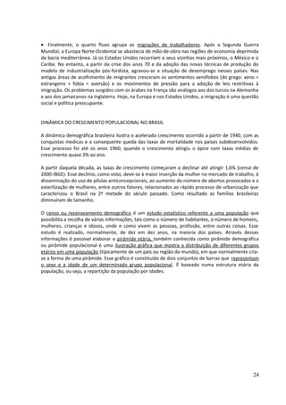· Finalmente, o quarto fluxo agrupa as migrações de trabalhadores. Após a Segunda Guerra 
Mundial, a Europa Norte-Ocidental se abastecia de mão-de-obra nas regiões de economia deprimida 
da bacia mediterrânea. Já os Estados Unidos recorriam a seus vizinhos mais próximos, o México e o 
Caribe. No entanto, a partir da crise dos anos 70 e da adoção das novas técnicas de produção do 
modelo de industrialização pós-fordista, agravou-se a situação de desemprego nesses países. Nas 
antigas áreas de acolhimento de imigrantes cresceram os sentimentos xenófobos (do grego: xeno = 
estrangeiro + fobia = aversão) e os movimentos de pressão para a adoção de leis restritivas à 
imigração. Os problemas surgidos com os árabes na França são análogos aos dos turcos na Alemanha 
e aos dos jamaicanos na Inglaterra. Hoje, na Europa e nos Estados Unidos, a imigração é uma questão 
social e política preocupante. 
DINÂMICA DO CRESCIMENTO POPULACIONAL NO BRASIL 
A dinâmica demográfica brasileira ilustra o acelerado crescimento ocorrido a partir de 1940, com as 
conquistas medicas e a consequente queda das taxas de mortalidade nos países subdesenvolvidos. 
Esse processo foi até os anos 1960, quando o crescimento atingiu o ápice com taxas médias de 
crescimento quase 3% ao ano. 
A partir daquela década, as taxas de crescimento começaram a declinar até atingir 1,6% (censo de 
2000-IBGE). Esse declínio, como visto, deve-se à maior inserção da mulher no mercado de trabalho, à 
disseminação do uso de pílulas anticoncepcionais, ao aumento do número de abortos provocados e a 
esterilização de mulheres, entre outros fatores, relacionados ao rápido processo de urbanização que 
caracterizou o Brasil na 2ª metade do século passado. Como resultado as famílias brasileiras 
diminuíram de tamanho. 
O censo ou recenseamento demográfico é um estudo estatístico referente a uma população que 
possibilita a recolha de várias informações, tais como o número de habitantes, o número de homens, 
mulheres, crianças e idosos, onde e como vivem as pessoas, profissão, entre outras coisas. Esse 
estudo é realizado, normalmente, de dez em dez anos, na maioria dos países. Através dessas 
informações é possível elaborar a pirâmide etária, também conhecida como pirâmide demográfica 
ou pirâmide populacional é uma ilustração gráfica que mostra a distribuição de diferentes grupos 
etários em uma população (tipicamente de um país ou região do mundo), em que normalmente cria-se 
a forma de uma pirâmide. Esse gráfico é constituído de dois conjuntos de barras que representam 
o sexo e a idade de um determinado grupo populacional. É baseado numa estrutura etária da 
população, ou seja, a repartição da população por idades. 
24 
 
