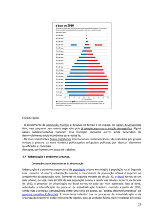 Considerações 
- O crescimento da população mundial é desigual no tempo e no espaço. Os países desenvolvidos 
têm, hoje, pequeno crescimento vegetativo pois já completaram sua transição demográfica. Alguns 
países subdesenvolvidos iniciaram essa transição enquanto outros ainda dependem do 
desenvolvimento sócio-econômico para realizá-la; 
- Os mais importantes fluxos migratórios internacionais contemporâneos são realizados por grupos 
étnicos à procura da nova fronteira política,pelos refugiados políticos, por técnicos altamente 
qualificados e, com mais 
destaque, por homens em busca de trabalho; 
3.7 - Urbanização e problemas urbanos. 
Consequências e Características da Urbanização 
Urbanização é o aumento proporcional da população urbana em relação à população rural. Segundo 
esse conceito, só ocorre urbanização quando o crescimento da população urbana é superior ao 
crescimento da população rural. Somente na segunda metade do século 20, o Brasil tornou-se um 
país urbano, ou seja, mais de 50% de sua população passou a residir nas cidades. A partir da década 
de 1950, o processo de urbanização no Brasil tornou-se cada vez mais acelerado. Isso se deve, 
sobretudo, a intensificação do processo de industrialização brasileiro ocorrido a partir de 1956, 
sendo esta a principal conseqüência entre uma série de outras, da "política desenvolvimentista" do 
governo Juscelino Kubitschek. É importante salientar que os processos de industrialização e de 
urbanização brasileiros estão intimamente ligados, pois as unidades fabris eram instaladas em locais 
25 
 