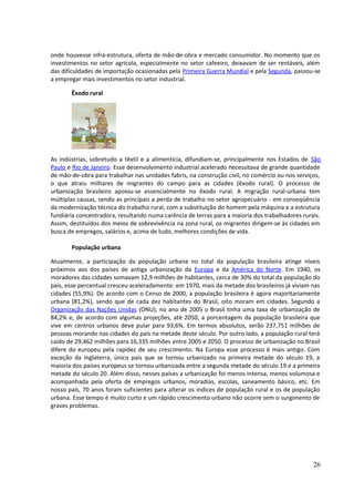 onde houvesse infra-estrutura, oferta de mão-de-obra e mercado consumidor. No momento que os 
investimentos no setor agrícola, especialmente no setor cafeeiro, deixavam de ser rentáveis, além 
das dificuldades de importação ocasionadas pela Primeira Guerra Mundial e pela Segunda, passou-se 
a empregar mais investimentos no setor industrial. 
Êxodo rural 
As indústrias, sobretudo a têxtil e a alimentícia, difundiam-se, principalmente nos Estados de São 
Paulo e Rio de Janeiro. Esse desenvolvimento industrial acelerado necessitava de grande quantidade 
de mão-de-obra para trabalhar nas unidades fabris, na construção civil, no comércio ou nos serviços, 
o que atraiu milhares de migrantes do campo para as cidades (êxodo rural). O processo de 
urbanização brasileiro apoiou-se essencialmente no êxodo rural. A migração rural-urbana tem 
múltiplas causas, sendo as principais a perda de trabalho no setor agropecuário - em conseqüência 
da modernização técnica do trabalho rural, com a substituição do homem pela máquina e a estrutura 
fundiária concentradora, resultando numa carência de terras para a maioria dos trabalhadores rurais. 
Assim, destituídos dos meios de sobrevivência na zona rural, os migrantes dirigem-se às cidades em 
busca de empregos, salários e, acima de tudo, melhores condições de vida. 
População urbana 
Atualmente, a participação da população urbana no total da população brasileira atinge níveis 
próximos aos dos países de antiga urbanização da Europa e da América do Norte. Em 1940, os 
moradores das cidades somavam 12,9 milhões de habitantes, cerca de 30% do total da população do 
país, esse percentual cresceu aceleradamente: em 1970, mais da metade dos brasileiros já viviam nas 
cidades (55,9%). De acordo com o Censo de 2000, a população brasileira é agora majoritariamente 
urbana (81,2%), sendo que de cada dez habitantes do Brasil, oito moram em cidades. Segundo a 
Organização das Nações Unidas (ONU), no ano de 2005 o Brasil tinha uma taxa de urbanização de 
84,2% e, de acordo com algumas projeções, até 2050, a porcentagem da população brasileira que 
vive em centros urbanos deve pular para 93,6%. Em termos absolutos, serão 237,751 milhões de 
pessoas morando nas cidades do país na metade deste século. Por outro lado, a população rural terá 
caído de 29,462 milhões para 16,335 milhões entre 2005 e 2050. O processo de urbanização no Brasil 
difere do europeu pela rapidez de seu crescimento. Na Europa esse processo é mais antigo. Com 
exceção da Inglaterra, único país que se tornou urbanizado na primeira metade do século 19, a 
maioria dos países europeus se tornou urbanizada entre a segunda metade do século 19 e a primeira 
metade do século 20. Além disso, nesses países a urbanização foi menos intensa, menos volumosa e 
acompanhada pela oferta de empregos urbanos, moradias, escolas, saneamento básico, etc. Em 
nosso país, 70 anos foram suficientes para alterar os índices de população rural e os de população 
urbana. Esse tempo é muito curto e um rápido crescimento urbano não ocorre sem o surgimento de 
graves problemas. 
26 
 