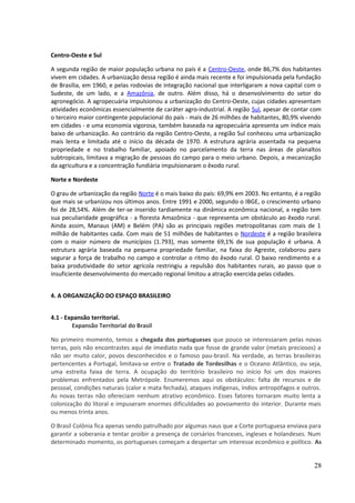 Centro-Oeste e Sul 
A segunda região de maior população urbana no país é a Centro-Oeste, onde 86,7% dos habitantes 
vivem em cidades. A urbanização dessa região é ainda mais recente e foi impulsionada pela fundação 
de Brasília, em 1960, e pelas rodovias de integração nacional que interligaram a nova capital com o 
Sudeste, de um lado, e a Amazônia, de outro. Além disso, há o desenvolvimento do setor do 
agronegócio. A agropecuária impulsionou a urbanização do Centro-Oeste, cujas cidades apresentam 
atividades econômicas essencialmente de caráter agro-industrial. A região Sul, apesar de contar com 
o terceiro maior contingente populacional do país - mais de 26 milhões de habitantes, 80,9% vivendo 
em cidades - e uma economia vigorosa, também baseada na agropecuária apresenta um índice mais 
baixo de urbanização. Ao contrário da região Centro-Oeste, a região Sul conheceu uma urbanização 
mais lenta e limitada até o início da década de 1970. A estrutura agrária assentada na pequena 
propriedade e no trabalho familiar, apoiado no parcelamento da terra nas áreas de planaltos 
subtropicais, limitava a migração de pessoas do campo para o meio urbano. Depois, a mecanização 
da agricultura e a concentração fundiária impulsionaram o êxodo rural. 
Norte e Nordeste 
O grau de urbanização da região Norte é o mais baixo do país: 69,9% em 2003. No entanto, é a região 
que mais se urbanizou nos últimos anos. Entre 1991 e 2000, segundo o IBGE, o crescimento urbano 
foi de 28,54%. Além de ter-se inserido tardiamente na dinâmica econômica nacional, a região tem 
sua peculiaridade geográfica - a floresta Amazônica - que representa um obstáculo ao êxodo rural. 
Ainda assim, Manaus (AM) e Belém (PA) são as principais regiões metropolitanas com mais de 1 
milhão de habitantes cada. Com mais de 51 milhões de habitantes o Nordeste é a região brasileira 
com o maior número de municípios (1.793), mas somente 69,1% de sua população é urbana. A 
estrutura agrária baseada na pequena propriedade familiar, na faixa do Agreste, colaborou para 
segurar a força de trabalho no campo e controlar o ritmo do êxodo rural. O baixo rendimento e a 
baixa produtividade do setor agrícola restringiu a repulsão dos habitantes rurais, ao passo que o 
insuficiente desenvolvimento do mercado regional limitou a atração exercida pelas cidades. 
4. A ORGANIZAÇÃO DO ESPAÇO BRASILEIRO 
4.1 - Expansão territorial. 
Expansão Territorial do Brasil 
No primeiro momento, temos a chegada dos portugueses que pouco se interessaram pelas novas 
terras, pois não encontrastes aqui de imediato nada que fosse de grande valor (metais preciosos) a 
não ser muito calor, povos desconhecidos e o famoso pau-brasil. Na verdade, as terras brasileiras 
pertencentes a Portugal, limitava-se entre o Tratado de Tordesilhas e o Oceano Atlântico, ou seja, 
uma estreita faixa de terra. A ocupação do território brasileiro no início foi um dos maiores 
problemas enfrentados pela Metrópole. Enumeremos aqui os obstáculos: falta de recursos e de 
pessoal, condições naturais (calor e mata fechada), ataques indígenas, índios antropófagos e outros. 
As novas terras não ofereciam nenhum atrativo econômico. Esses fatores tornaram muito lenta a 
colonização do litoral e impuseram enormes dificuldades ao povoamento do interior. Durante mais 
ou menos trinta anos. 
O Brasil Colônia fica apenas sendo patrulhado por algumas naus que a Corte portuguesa enviava para 
garantir a soberania e tentar proibir a presença de corsários franceses, ingleses e holandeses. Num 
determinado momento, os portugueses começam a despertar um interesse econômico e político. As 
28 
 