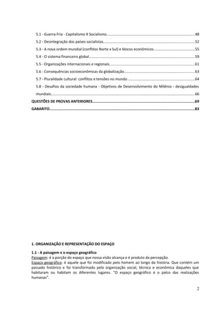 5.1 - Guerra Fria - Capitalismo X Socialismo.....................................................................................48 
5.2 - Desintegração dos países socialistas........................................................................................52 
5.3 - A nova ordem mundial (conflitos Norte x Sul) e blocos econômicos........................................55 
5.4 - O sistema financeiro global......................................................................................................59 
5.5 - Organizações internacionais e regionais..................................................................................61 
5.6 - Consequências socioeconômicas da globalização....................................................................63 
5.7 - Pluralidade cultural: conflitos e tensões no mundo.................................................................64 
5.8 - Desafios da sociedade humana - Objetivos de Desenvolvimento do Milênio - desigualdades 
mundiais...........................................................................................................................................66 
QUESTÕES DE PROVAS ANTERIORES...............................................................................................69 
GABARITO.......................................................................................................................................83 
1. ORGANIZAÇÃO E REPRESENTAÇÃO DO ESPAÇO 
1.1 - A paisagem e o espaço geográfico 
Paisagem: é a porção do espaço que nossa visão alcança e é produto da percepção. 
Espaço geográfico: é aquele que foi modificado pelo homem ao longo da história. Que contém um 
passado histórico e foi transformado pela organização social, técnica e econômica daqueles que 
habitaram ou habitam os diferentes lugares. “O espaço geográfico é o palco das realizações 
humanas”. 
2 
 