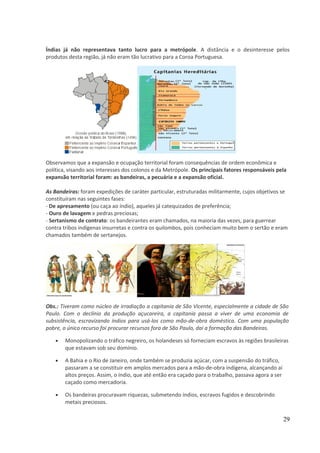 Índias já não representava tanto lucro para a metrópole. A distância e o desinteresse pelos 
produtos desta região, já não eram tão lucrativo para a Coroa Portuguesa. 
Observamos que a expansão e ocupação territorial foram consequências de ordem econômica e 
política, visando aos interesses dos colonos e da Metrópole. Os principais fatores responsáveis pela 
expansão territorial foram: as bandeiras, a pecuária e a expansão oficial. 
As Bandeiras: foram expedições de caráter particular, estruturadas militarmente, cujos objetivos se 
constituíram nas seguintes fases: 
- De apresamento (ou caça ao índio), aqueles já catequizados de preferência; 
- Ouro de lavagem e pedras preciosas; 
- Sertanismo de contrato: os bandeirantes eram chamados, na maioria das vezes, para guerrear 
contra tribos indígenas insurretas e contra os quilombos, pois conheciam muito bem o sertão e eram 
chamados também de sertanejos. 
Obs.: Tiveram como núcleo de irradiação a capitania de São Vicente, especialmente a cidade de São 
Paulo. Com o declínio da produção açucareira, a capitania passa a viver de uma economia de 
subsistência, escravizando índios para usá-los como mão-de-obra doméstica. Com uma população 
pobre, o único recurso foi procurar recursos fora de São Paulo, daí a formação das Bandeiras. 
· Monopolizando o tráfico negreiro, os holandeses só forneciam escravos às regiões brasileiras 
que estavam sob seu domínio. 
· A Bahia e o Rio de Janeiro, onde também se produzia açúcar, com a suspensão do tráfico, 
passaram a se constituir em amplos mercados para a mão-de-obra indígena, alcançando aí 
altos preços. Assim, o índio, que até então era caçado para o trabalho, passava agora a ser 
caçado como mercadoria. 
· Os bandeiras procuravam riquezas, submetendo índios, escravos fugidos e descobrindo 
metais preciosos. 
29 
 