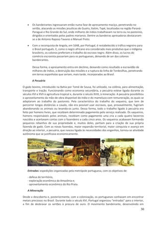 · Os bandeirantes ingressaram então numa fase de apresamento maciço, penetrando no 
sertão, atacando as missões jesuíticas de Guaíra, Itatim, Tapé, localizadas na região Paraná- 
Paraguai e Rio Grande do Sul, onde milhares de índios trabalhavam na terra ou no pastoreio, 
dirigidos e orientados pelos padres marianos. Dentre as bandeiras apresadoras destacaram-se 
a de Antonio Raposo Tavares e Manuel Preto. 
· Com a reconquista de Angola, em 1648, por Portugal, é restabelecido o tráfico negreiro para 
o Brasil português. E, como o negro africano era considerado mais produtivo que o indígena 
brasileiro, os colonos preferiam o trabalho do escravo negro. Além disso, os lucros do 
comércio escravista passariam para os portugueses, deixando de ser dos colonos 
bandeirantes. 
Dessa forma, o apresamento entra em declínio, deixando como resultado a escravidão de 
milhares de índios, a destruição das missões e a ruptura da linha de Tordesilhas, penetrando 
em terras espanholas que seriam, mais tarde, incorporadas ao Brasil. 
A Pecuária 
O gado bovino, introduzido na Bahia por Tomé de Sousa, foi utilizado, na colônia, para alimentação, 
transporte e tração. Funcionando como economia secundária, a pecuária esteve ligada durante os 
séculos XVI e XVII à agricultura tropical e, durante o século XVIII, à mineração. A pecuária possibilitou 
o aproveitamento da mão-de-obra disponível do índio e do mameluco com remuneração, os quais se 
adaptaram ao trabalho do pastoreio. Pela característica do trabalho do vaqueiro, que tem de 
percorrer longas distâncias a cavalo, não era possível usar escravos, que, provavelmente, fugiriam 
abandonando os animais ou levando-os junto. Dessa forma, todo o trabalho ligado à pecuária era 
feito por homens livres, que recebiam determinado pagamento pelo serviço realizado. Os vaqueiros, 
homens responsáveis pelos animais, recebiam como pagamento uma cria a cada quatro bezerros 
nascidos e acertavam contas com o fazendeiro a cada cinco anos. Os vaqueiros acabavam formando 
pequenos rebanhos de sua propriedade e, muitos deles, partiam para a criação de sua própria 
fazenda de gado. Com as novas fazendas, maior expansão territorial, maior conquista e avanço em 
direção ao interior, a pecuária, que nasceu ligada às necessidades dos engenhos, tornou-se atividade 
autônoma que se justificava economicamente. 
Entradas: expedições organizadas pela metrópole portuguesa, com os objetivos de: 
- defesa do território, 
- exploração econômica da Amazônia e; 
- aproveitamento econômico do Rio Prata. 
A Mineração 
Desde a descoberta e, posteriormente, com a colonização, os portugueses sonhavam em encontrar 
metais preciosos no Brasil. Durante todo o século XVI, Portugal organizou “entradas” para o interior, 
a fim de desbravar os sertões à procura de ouro. O movimento bandeirante, desenvolvido em 
30 
 
