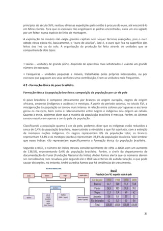 princípios do século XVII, realizou diversas expedições pelo sertão à procura do ouro, até encontrá-lo 
em Minas Gerais. Para que os escravos não engolissem as pedras encontradas, cada um era vigiado 
por um feitor, numa espécie de linha de montagem. 
A exploração do minério não exigia grandes capitais nem sequer técnicas avançadas, pois o ouro 
obtido nesta época foi, basicamente, o “ouro de aluvião”, isto é, o ouro que fica na superfície dos 
leitos dos rios ou do solo. A organização da produção foi feita através de unidades que se 
compunham de dois tipos: 
• Lavras – unidades de grande porte, dispondo de aparelhos mais sofisticados e usando um grande 
número de escravos; 
• Faisqueiras – unidades pequenas e móveis, trabalhadas pelos próprios interessados, ou por 
escravos que pagavam aos seus senhores uma contribuição. Eram as unidades mais frequentes. 
4.2 - Formação étnica do povo brasileiro. 
Formação étnica da população brasileira: composição da população por cor de pele 
O povo brasileiro é composto etnicamente por brancos de origem européia, negros de origem 
africana, amarelos (indígenas e asiáticos) e mestiços. A partir do período colonial, no século XVI, a 
miscigenação da população se tornou mais intensa. A relação entre colonos portugueses e escravos 
gerou os mestiços, bem como o relacionamento entre negros e indígenas deu origem ao cafuzo. 
Quanto à etnia, podemos dizer que a maioria da população brasileira é mestiça. Porém, os últimos 
censos ressaltaram apenas a cor da pele da população. 
Classificando a população quanto à cor da pele, podemos dizer que os indígenas estão reduzidos a 
cerca de 0,4% da população brasileira, repercutindo o etnocídio a que foi sujeitada, com a extinção 
de inúmeras nações indígenas. Os negros representam 6% da população total, os brancos 
representam 53,8% e os mestiços (pardos) representam 39,1% da população brasileira. Vale lembrar 
que esses índices não representam especificamente a formação étnica da população brasileira. 
Segundo o IBGE, o número de índios cresceu consideravelmente de 1991 a 2000, com um aumento 
de 138,5%, representando 0,4% da população brasileira. Porém, o chefe do departamento de 
documentação da Funai (Fundação Nacional do Índio), André Ramos alerta que os números devem 
ser considerados com ressalvas, pois segundo ele o IBGE usa critérios de autodeclaração, o que pode 
causar distorções, no entanto, André acredita Ramos que há tendências de crescimento. 
31 
 