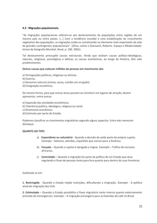 4.3 - Migrações populacionais. 
“As migrações populacionais referem-se aos deslocamentos de populações entre regiões de um 
mesmo país ou entre países. [...] Com a tendência mundial a uma estabilização do crescimento 
vegetativo das populações, as migrações estão-se constituindo no elemento mais importante da vida 
de grandes contingentes populacionais”. (Oliva, Jaime e Giansanti, Roberto. Espaço e Modernidade: 
temas da Geografia Mundial. Atual. p. 190. 2001). 
Tal deslocamento pressupõe causas estruturais. Ainda que existam causas político-ideológicas, 
naturais, religiosas, psicológicas e bélicas, as causas econômicas, ao longo da História, têm sido 
predominantes. 
Outras causas que colocam milhões de pessoas em movimento são: 
a) Perseguições políticas, religiosas ou étnicas. 
b) Guerras. 
c) Desastres naturais (cheias, secas, vulcões em erupção). 
d) Estagnação econômica. 
Da mesma forma, para que outras áreas possam-se constituir em lugares de atração, devem 
apresentar, entre outras: 
a) Expansão das atividades econômicas. 
b) Tolerância política, ideológica, religiosa ou racial. 
c) Dinamismo econômico. 
d) Estímulos por parte do Estado. 
Podemos classificar os movimentos migratórios segundo alguns aspectos. Entre eles merecem 
destaque: 
QUANTO AO TIPO: 
a) Espontâneo ou voluntário - Quando a decisão da saída parte do próprio sujeito. 
Exemplo - Italianos, alemães, espanhóis que vieram para a América. 
b) Forçado – Quando o sujeito é obrigado a migrar. Exemplo – Tráfico de escravos 
africanos. 
c) Controlado – Quando a migração faz parte da política de um Estado que atua 
regulando o fluxo de pessoas tanto para fora quanto para dentro de suas fronteiras. 
Subdivide-se em: 
1. Restringido - Quando o Estado impõe restrições, dificultando a imigração. Exemplo - A política 
atual de imigração dos EUA. 
2. Estimulado – Quando o Estado possibilita o fluxo migratório tanto interna quanto externamente 
(entrada de estrangeiros). Exemplo – A migração estrangeira para as fazendas de café no Brasil. 
32 
 
