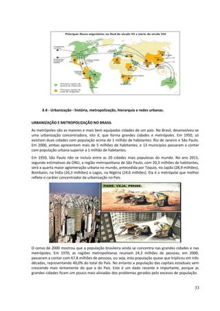 4.4 - Urbanização - história, metropolização, hierarquia e redes urbanas. 
URBANIZAÇÃO E METROPOLIZAÇÃO NO BRASIL 
As metrópoles são as maiores e mais bem equipadas cidades de um país. No Brasil, desenvolveu-se 
uma urbanização concentradora, isto é, que forma grandes cidades e metrópoles. Em 1950, só 
existiam duas cidades com população acima de 1 milhão de habitantes: Rio de Janeiro e São Paulo. 
Em 2000, ambas apresentam mais de 5 milhões de habitantes, e 13 municípios passaram a contar 
com população urbana superior a 1 milhão de habitantes. 
Em 1950, São Paulo não se incluía entre as 20 cidades mais populosas do mundo. No ano 2015, 
segundo estimativas da ONU, a região metropolitana de São Paulo, com 20,3 milhões de habitantes, 
será a quarta maior aglomeração urbana no mundo, antecedida por Tóquio, no Japão (28,9 milhões), 
Bombaim, na Índia (26,3 milhões) e Lagos, na Nigéria (24,6 milhões). Ela é a metrópole que melhor 
reflete o caráter concentrador da urbanização no País. 
O censo de 2000 mostrou que a população brasileira ainda se concentra nas grandes cidades e nas 
metrópoles. Em 1970, as regiões metropolitanas reuniam 24,3 milhões de pessoas; em 2000, 
passaram a contar com 67,8 milhões de pessoas, ou seja, esta população quase que triplicou em três 
décadas, representando 40,0% do total do País. No entanto a população das capitais estaduais vem 
crescendo mais lentamente do que a do País. Este é um dado recente e importante, porque as 
grandes cidades ficam um pouco mais aliviadas dos problemas gerados pelo excesso de população. 
33 
 