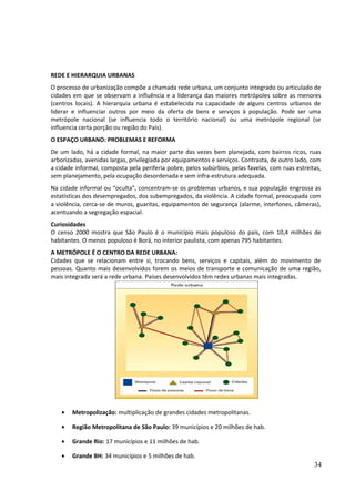 REDE E HIERARQUIA URBANAS 
O processo de urbanização compõe a chamada rede urbana, um conjunto integrado ou articulado de 
cidades em que se observam a influência e a liderança das maiores metrópoles sobre as menores 
(centros locais). A hierarquia urbana é estabelecida na capacidade de alguns centros urbanos de 
liderar e influenciar outros por meio da oferta de bens e serviços à população. Pode ser uma 
metrópole nacional (se influencia todo o território nacional) ou uma metrópole regional (se 
influencia certa porção ou região do País). 
O ESPAÇO URBANO: PROBLEMAS E REFORMA 
De um lado, há a cidade formal, na maior parte das vezes bem planejada, com bairros ricos, ruas 
arborizadas, avenidas largas, privilegiada por equipamentos e serviços. Contrasta, de outro lado, com 
a cidade informal, composta pela periferia pobre, pelos subúrbios, pelas favelas, com ruas estreitas, 
sem planejamento, pela ocupação desordenada e sem infra-estrutura adequada. 
Na cidade informal ou “oculta”, concentram-se os problemas urbanos, e sua população engrossa as 
estatísticas dos desempregados, dos subempregados, da violência. A cidade formal, preocupada com 
a violência, cerca-se de muros, guaritas, equipamentos de segurança (alarme, interfones, câmeras), 
acentuando a segregação espacial. 
Curiosidades 
O censo 2000 mostra que São Paulo é o município mais populoso do país, com 10,4 milhões de 
habitantes. O menos populoso é Borá, no interior paulista, com apenas 795 habitantes. 
A METRÓPOLE É O CENTRO DA REDE URBANA: 
Cidades que se relacionam entre si, trocando bens, serviços e capitais, além do movimento de 
pessoas. Quanto mais desenvolvidos forem os meios de transporte e comunicação de uma região, 
mais integrada será a rede urbana. Países desenvolvidos têm redes urbanas mais integradas. 
· Metropolização: multiplicação de grandes cidades metropolitanas. 
· Região Metropolitana de São Paulo: 39 municípios e 20 milhões de hab. 
· Grande Rio: 17 municípios e 11 milhões de hab. 
· Grande BH: 34 municípios e 5 milhões de hab. 
34 
 