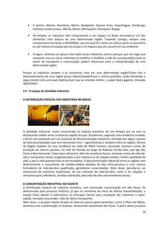 · 4 pontos: Atlanta, Barcelona, Berlim, Budapeste, Buenos Aires, Copenhague, Hamburgo, 
Istambul, Kuala Lumpur, Manila, Miami, Minneapolis, Munique e Xangai. 
· Há tempos, as indústrias vêm conquistando o seu espaço no Brasil, tornando-se um dos 
elementos mais básicos de uma determinada região .Trazendo consigo, sempre uma 
característica marcante, a MUDANÇA, seja ela qual for, tanto na cultura como na economia 
ou até mesmo no espaço que ela ocupa e no impacto que ela causará em seu ambiente. 
· A seguir, veremos um pouco mais sobre essas indústrias, como e porque, que um lugar que 
comporta uma ou várias indústrias se modifica, e modifica a vida de sua população;como os 
meios de transporte e comunicação podem influenciar para a industrialização de uma 
determinada região. 
Porque as indústrias tendem a se concentrar mais em uma determinada região?Como fica o 
desenvolvimento de uma região pouco industrializada?Essas e outras questões, serão abordadas a 
seguir,tendo como principal objetivo,fazer que se entenda melhor, o papel desta gigante, chamada 
INDÚSTRIA ! 
4.5 - O espaço da atividade industrial. 
A DISTRIBUIÇÃO ESPACIAL DAS INDÚSTRIAS NO BRASIL 
A atividade industrial, muito concentrada no Sudeste brasileiro, de uns tempos pra cá, vem se 
distribuindo melhor entre as diversas regiões do país. Atualmente, seguindo uma tendência mundial, 
o Brasil vem passando por um processo de descentralização industrial, chamada por alguns autores 
de desindustrialização, que vem ocorrendo intra - regionalmente e também entre as regiões. Dentro 
da Região Sudeste há uma tendência de saída do ABCD Paulista, buscando menores custos de 
produção do interior paulista, no Vale do Paraíba ao longo da Rodovia Fernão Dias, que liga São 
Paulo à Belo Horizonte. Estas áreas oferecem, além de incentivos fiscais, menores custos de mão-de-obra, 
transportes menos congestionados e por tratarem-se de cidades-médias, melhor qualidade de 
vida, o que é vital quando trata-se de tecnopólos. A desconcentração industrial entre as regiões vem 
determinando o crescimento de cidades-médias dotadas de boa infra-estrutura e com centros 
formadores de mão-de-obra qualificada, geralmente universidades. Além disso, percebe-se um 
movimento de indústrias tradicionais, de uso intensivo de mão-de-obra, como a de calçados e 
vestuários para o Nordeste, atraídas sobretudo, pela mão-de-obra extremamente barata. 
A CONCENTRAÇÃO INDUSTRIAL NO SUDESTE 
A distribuição espacial da indústria brasileira, com acentuada concentração em São Paulo, foi 
determinada pelo processo histórico, já que no momento do início da efetiva industrialização, o 
estado tinha, devido à cafeicultura, os principais fatores para instalação das indústrias a saber: 
capital, mercado consumidor, mão-de-obra e transportes. 
Além disso, a atuação estatal através de diversos planos governamentais, como o Plano de Metas, 
acentuou esta concentração no Sudeste, destacando novamente São Paulo. A partir desse processo 
36 
 