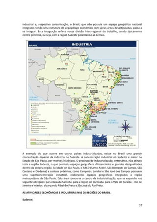 industrial e, respectiva concentração, o Brasil, que não possuía um espaço geográfico nacional 
integrado, tendo uma estrutura de arquipélago econômico com várias áreas desarticuladas, passa a 
se integrar. Esta integração reflete nossa divisão inter-regional do trabalho, sendo tipicamente 
centro-periferia, ou seja, com a região Sudeste polarizando as demais. 
A exemplo do que ocorre em outros países industrializados, existe no Brasil uma grande 
concentração espacial da indústria no Sudeste. A concentração industrial no Sudeste é maior no 
Estado de São Paulo, por motivos históricos. O processo de industrialização, entretanto, não atingiu 
toda a região Sudeste, o que produziu espaços geográficos diferenciados e grandes desigualdades 
dentro da própria região. A cidade de São Paulo, o ABCD (Santo André, São Bernardo do Campo, São 
Caetano e Diadema) e centros próximos, como Campinas, Jundiaí e São José dos Campos possuem 
uma superconcentração industrial, elaborando espaços geográficos integrados à região 
metropolitana de São Paulo. Esta área tornou-se o centro da industrialização, que se expandiu nas 
seguintes direções: par a Baixada Santista, para a região de Sorocaba, para o Vale do Paraíba – Rio de 
Janeiro e interior, alcançando Ribeirão Preto e São José do Rio Preto. 
AS ATIVIDADES ECONÔMICAS E INDUSTRIAIS NAS 05 REGIÕES DO BRASIL 
Sudeste: 
37 
 