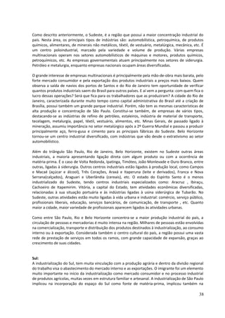 Como descrito anteriormente, o Sudeste, é a região que possui a maior concentração industrial do 
país. Nesta área, os principais tipos de indústrias são: automobilística, petroquímica, de produtos 
químicos, alimentares, de minerais não metálicos, têxtil, de vestuário, metalúrgica, mecânica, etc. É 
um centro poloindustrial, marcado pela variedade e volume de produção. Várias empresas 
multinacionais operam nos setores automobilísticos de máquinas e motores, produtos químicos, 
petroquímicos, etc. As empresas governamentais atuam principalmente nos setores de siderurgia. 
Petróleo e metalurgia, enquanto empresas nacionais ocupam áreas diversificadas. 
O grande interesse de empresas multinacionais é principalmente pela mão-de-obra mais barata, pelo 
forte mercado consumidor e pela exportação dos produtos industriais a preços mais baixos. Quem 
observa a saída de navios dos portos de Santos e do Rio de Janeiro tem oportunidade de verificar 
quantos produtos industriais saem do Brasil para outros países. E aí vem a pergunta: com quem fica o 
lucro dessas operações? Será que fica para os trabalhadores que as produziram? A cidade do Rio de 
Janeiro, caracterizada durante muito tempo como capital administrativa do Brasil até a criação de 
Brasília, possui também um grande parque industrial. Porém, não tem as mesmas características de 
alta produção e concentração de São Paulo. Constitui-se também, de empresas de vários tipos, 
destacando-se as indústrias de refino de petróleo, estaleiros, indústria de material de transporte, 
tecelagem, metalurgia, papel, têxtil, vestuário, alimentos, etc. Minas Gerais, de passado ligado à 
mineração, assumiu importância no setor metalúrgico após a 2º Guerra Mundial e passou a produzir 
principalmente aço, ferro-gusa e cimento para as principais fábricas do Sudeste. Belo Horizonte 
tornou-se um centro industrial diversificado, com indústrias que vão desde o extrativismo ao setor 
automobilístico. 
Além do triângulo São Paulo, Rio de Janeiro, Belo Horizonte, existem no Sudeste outras áreas 
industriais, a maioria apresentando ligação direta com algum produto ou com a ocorrência de 
matéria-prima. É o caso de Volta Redonda, Ipatinga, Timóteo, João Monlevade e Ouro Branco, entre 
outras, ligadas à siderurgia. Outros centros industriais estão ligados à produção local, como Campos 
e Macaé (açúcar e álcool), Três Corações, Araxá e Itaperuna (leite e derivados), Franca e Nova 
Serrana(calçados), Araguari e Uberlândia (cereais), etc. O estado do Espírito Santo é o menos 
industrializado do Sudeste, tendo centros industriais especializados como: Aracruz , Ibiraçu, 
Cachoeiro de Itapemirim. Vitória, a capital do Estado, tem atividades econômicas diversificadas, 
relacionadas à sua situação portuária e às indústrias ligadas à usina siderúrgica de Tubarão. No 
Sudeste, outras atividades estão muito ligadas à vida urbana e industrial: comércio, serviço público, 
profissionais liberais, educação, serviços bancários, de comunicação, de transporte , etc. Quanto 
maior a cidade, maior variedade de profissionais aparecem ligados às atividades urbanas. 
Como entre São Paulo, Rio e Belo Horizonte concentra-se a maior produção industrial do país, a 
circulação de pessoas e mercadorias é muito intensa na região. Milhares de pessoas estão envolvidas 
na comercialização, transporte e distribuição dos produtos destinados à industrialização, ao consumo 
interno ou à exportação. Considerada também o centro cultural do país, a região possui uma vasta 
rede de prestação de serviços em todos os ramos, com grande capacidade de expansão, graças ao 
crescimento de suas cidades. 
Sul: 
A industrialização do Sul, tem muita vinculação com a produção agrária e dentro da divisão regional 
do trabalho visa o abastecimento do mercado interno e as exportações. O imigrante foi um elemento 
muito importante no início da industrialização como mercado consumidor e no processo industrial 
de produtos agrícolas, muitas vezes em estrutura familiar e artesanal. A industrialização de São Paulo 
implicou na incorporação do espaço do Sul como fonte de matéria-prima, implicou também na 
38 
 