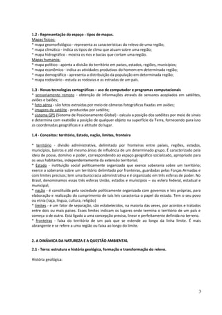 1.2 - Representação do espaço - tipos de mapas. 
Mapas físicos: 
* mapa geomorfológico - representa as características do relevo de uma região; 
* mapa climático - indica os tipos de clima que atuam sobre uma região; 
* mapa hidrográfico - mostra os rios e bacias que cortam uma região. 
Mapas humanos: 
* mapa político - aponta a divisão do território em países, estados, regiões, municípios; 
* mapa econômico - indica as atividades produtivas do homem em determinada região; 
* mapa demográfico - apresenta a distribuição da população em determinada região; 
* mapa rodoviário - estuda as rodovias e as estradas de um país. 
1.3 - Novas tecnologias cartográficas – uso de computador e programas computacionais 
* sensoriamento remoto - obtenção de informações através de sensores acoplados em satélites, 
aviões e balões; 
* foto aérea - são fotos extraídas por meio de câmeras fotográficas fixadas em aviões; 
* imagens de satélite - produzidas por satélite; 
* sistema GPS (Sistema de Posicionamento Global) - calcula a posição dos satélites por meio de sinais 
e determina com exatidão a posição de qualquer objeto na superfície da Terra, fornecendo para isso 
as coordenadas geográficas e a altitude do lugar. 
1.4 - Conceitos: território, Estado, nação, limites, fronteira 
* território - divisão administrativa, delimitado por fronteiras entre países, regiões, estados, 
municípios, bairros e até mesmo áreas de influência de um determinado grupo. É caracterizado pela 
ideia de posse, domínio e poder, correspondendo ao espaço geográfico socializado, apropriado para 
os seus habitantes, independentemente da extensão territorial; 
* Estado - instituição social politicamente organizada que exerce soberania sobre um território; 
exerce a soberania sobre um território delimitado por fronteiras, guardadas pelas Forças Armadas e 
com limites precisos; tem uma burocracia administrativa e é organizado em três esferas de poder. No 
Brasil, denominamos essas três esferas União, estados e municípios – ou esfera federal, estadual e 
municipal; 
* nação - é constituída pela sociedade politicamente organizada com governos e leis próprias, para 
elaboração e realização do cumprimento de tais leis caracteriza o papel do estado. Tem o seu povo 
ou etnia (raça, língua, cultura, religião) 
* limites - é um fator de separação, são estabelecidos, na maioria das vezes, por acordos e tratados 
entre dois ou mais países. Esses limites indicam os lugares onde termina o território de um país e 
começa o de outro. Está ligado a uma concepção precisa, linear e perfeitamente definida no terreno. 
* fronteiras - faixa do território de um país que se estende ao longo da linha limite. É mais 
abrangente e se refere a uma região ou faixa ao longo do limite. 
2. A DINÂMICA DA NATUREZA E A QUESTÃO AMBIENTAL 
2.1 - Terra: estrutura e história geológica, formação e transformação do relevo. 
História geológica: 
3 
 