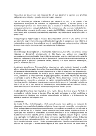 incapacidade de concorrência das indústrias do sul, que passaram a exportar seus produtos 
tradicionais como calçados e produtos alimentares, para o exterior. 
Com as transformações espaciais ocasionadas pela expansão da soja, o Sul passou a ter 
investimentos estrangeiros em indústrias de implementos agrícolas. A indústria passou a se 
diversificar para produzir bens intermediários para as indústrias de São Paulo. Nesse sentido o sul 
passou a complementar a produção do Sudeste. Daí considerarmos o Sul como sub-região do Centro- 
Sul. Objetivando a integração brasileira com os países do MERCOSUL, a indústria do Sul conta com 
empresas no setor petroquímico, carboquímico, siderúrgico e em indústrias de ponta (informática e 
química fina). 
A reorganização e modernização da indústria do sul necessitam também de uma política nacional 
que possibilite o aproveitamento das possibilidades de integração da agropecuária e da indústria, à 
implantação e crescimento da produção de bens de capital (máquinas, equipamentos), de indústrias 
de ponta em condições de concorrência com as indústrias de São Paulo. 
Nordeste: 
A industrialização dessa região vem se modificando, modernizando, mas sofre a concorrência com as 
indústrias do Centro-Sul, principalmente de São Paulo, que utilizam um maquinário 
tecnologicamente mais sofisticado. A agroindústria açucareira é uma das mais importantes, visando 
sobretudo a exportação do açúcar e do álcool. As indústrias continuam a tendência de intensificar a 
produção ligada à agricultura (alimentos, têxteis, bebidas) e as novas indústrias metalúrgicas, 
químicas, mecânicas e outras. 
A exploração petrolífera no Recôncavo Baiano trouxe para a região indústrias ligadas à produção 
refino e utilização de derivados do petróleo. Essa nova indústria , de alta tecnologia e capital intenso, 
não absorve a mão-de-obra que passa a subempregar-se na área de serviços ou fica desempregada. 
As indústrias estão concentradas nas mãos de poucos empresários e os salários pagos são muito 
baixos, acarretando o empobrecimento da população operária. O sistema industrial do Nordeste, 
concentrado na Zona da Mata, tem pouca integração interna. Encontra-se somente em alguns 
pontos dispersos e concentra-se sobretudo nas regiões metropolitanas:Recife, Salvador e Fortaleza. 
Com vistas à política do Governo Federal para o Programa de Corredores da Exportação, instituído no 
final da década de 70 para atender ao escoamento da produção destinada ao mercado externo, 
foram realizadas obras nos terminais açucareiros dos portos de Recife e Maceió. 
A rede rodoviária acha-se mais integrada a outras regiões do que dentro do próprio Nordeste. A 
construção da rodovia, ligando o Nordeste (Zona da Mata) ao Sudeste e ao Sul, possibilitou o 
abastecimento do Nordeste com produtos industrializados no Sudeste e o deslocamento da 
população nordestina em direção a este. 
Centro-Oeste: 
Na década de 60, a industrialização a nível nacional adquire novos padrões. As indústrias de 
máquinas e insumos agrícolas, instaladas no Sudeste, tiveram mercado consumidor certo no Centro- 
Oeste, ao incentivarem-se os cultivos dos produtos de exportação em grandes áreas mecanizadas. A 
partir da década de 70, o Governo Federal implantou uma nova política econômica visando a 
exportação. Para atender às necessidades econômicas brasileiras e a sua participação dentro da 
divisão internacional do trabalho, caberia ao Centro-Oeste a função de produtor de grãos e carnes 
para exportação. Com tudo isso, o Centro-Oeste tornou-se a segunda região em criação de bovinos 
do País, sendo esta a atividade econômica mais importante da sub-região. Sua produção de carne 
visa o mercado interno e externo. Existem grandes matadouros e frigoríficos que industrializam os 
produtos de exportação. O abastecimento regional é feito pelos matadouros de porte médio e 
39 
 