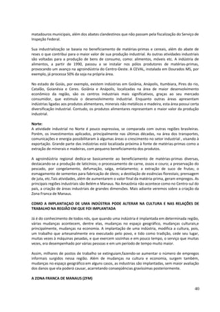 matadouros municipais, além dos abates clandestinos que não passam pela fiscalização do Serviço de 
Inspeção Federal. 
Sua industrialização se baseia no beneficiamento de matérias-primas e cereais, além do abate de 
reses o que contribui para o maior valor de sua produção industrial. As outras atividades industriais 
são voltadas para a produção de bens de consumo, como: alimentos, móveis etc. A indústria de 
alimentos, a partir de 1990, passou a se instalar nos pólos produtores de matérias-primas, 
provocando um avanço na agroindústria do Centro-Oeste. A CEVAL, instalada em Dourados MS, por 
exemplo, já processa 50% da soja na própria área. 
No estado de Goiás, por exemplo, existem indústrias em Goiânia, Anápolis, Itumbiara, Pires do rio, 
Catalão, Goianésia e Ceres. Goiânia e Anápolis, localizadas na área de maior desenvolvimento 
econômico da região, são os centros industriais mais significativos, graças ao seu mercado 
consumidor, que estimula o desenvolvimento industrial. Enquanto outras áreas apresentam 
indústrias ligadas aos produtos alimentares, minerais não metálicos e madeira, esta área possui certa 
diversificação industrial. Contudo, os produtos alimentares representam o maior valor da produção 
industrial. 
Norte: 
A atividade industrial no Norte é pouco expressiva, se comparada com outras regiões brasileiras. 
Porém, os investimentos aplicados, principalmente nas últimas décadas, na área dos transportes, 
comunicações e energia possibilitaram à algumas áreas o crescimento no setor industrial , visando à 
exportação. Grande parte das indústrias está localizada próxima à fonte de matérias-primas como a 
extração de minerais e madeiras, com pequeno beneficiamento dos produtos. 
A agroindústria regional dedica-se basicamente ao beneficiamento de matérias-primas diversas, 
destacando-se a produção de laticínios; o processamento de carne, ossos e couro; a preservação do 
pescado, por congelamento, defumação, salga, enlatamento; a extração de suco de frutas; o 
esmagamento de sementes para fabricação de óleos; a destilação de essências florestais; prensagem 
de juta, etc.Tais atividades, além de aumentarem o valor final da matéria-prima, geram empregos. As 
principais regiões industriais são Belém e Manaus. Na Amazônia não acontece como no Centro-sul do 
país, a criação de áreas industriais de grandes dimensões. Mais adiante veremos sobre a criação da 
Zona Franca de Manaus. 
COMO A IMPLANTAÇAO DE UMA INDÚSTRIA PODE ALTERAR NA CULTURA E NAS RELAÇÕES DE 
TRABALHO NA REGIÃO EM QUE FOI IMPLANTADA 
Já é do conhecimento de todos nós, que quando uma indústria é implantada em determinada região, 
várias mudanças acontecem, dentre elas, mudanças no espaço geográfico, mudanças culturais,e 
principalmente, mudanças na economia. A implantação de uma indústria, modifica a cultura, pois, 
um trabalho que artesanalmente era executado pelo povo, e tido como tradição, cede seu lugar, 
muitas vezes à máquinas pesadas, e que exercem sozinhas e em pouco tempo, o serviço que muitas 
vezes, era desempenhado por várias pessoas e em um período de tempo muito maior. 
Assim, milhares de postos de trabalho se extinguiam,fazendo-se aumentar o número de empregos 
informais surgidos nessa região. Além de mudanças na cultura e economia, surgem também, 
mudanças no espaço geográfico:em alguns casos, as industrias são implantadas, sem maior avaliação 
dos danos que ela poderá causar, acarretando conseqüências gravíssimas posteriormente. 
A ZONA FRANCA DE MANAUS (ZFM) 
40 
 