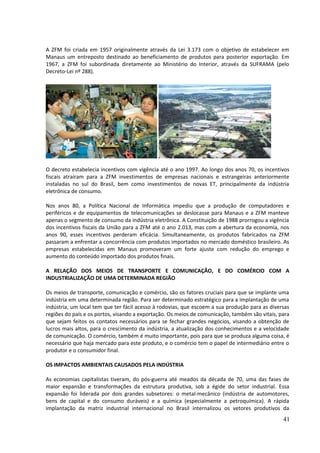 A ZFM foi criada em 1957 originalmente através da Lei 3.173 com o objetivo de estabelecer em 
Manaus um entreposto destinado ao beneficiamento de produtos para posterior exportação. Em 
1967, a ZFM foi subordinada diretamente ao Ministério do Interior, através da SUFRAMA (pelo 
Decreto-Lei nº 288). 
O decreto estabelecia incentivos com vigência até o ano 1997. Ao longo dos anos 70, os incentivos 
fiscais atraíram para a ZFM investimentos de empresas nacionais e estrangeiras anteriormente 
instaladas no sul do Brasil, bem como investimentos de novas ET, principalmente da indústria 
eletrônica de consumo. 
Nos anos 80, a Política Nacional de Informática impediu que a produção de computadores e 
periféricos e de equipamentos de telecomunicações se deslocasse para Manaus e a ZFM manteve 
apenas o segmento de consumo da indústria eletrônica. A Constituição de 1988 prorrogou a vigência 
dos incentivos fiscais da União para a ZFM até o ano 2.013, mas com a abertura da economia, nos 
anos 90, esses incentivos perderam eficácia. Simultaneamente, os produtos fabricados na ZFM 
passaram a enfrentar a concorrência com produtos importados no mercado doméstico brasileiro. As 
empresas estabelecidas em Manaus promoveram um forte ajuste com redução do emprego e 
aumento do conteúdo importado dos produtos finais. 
A RELAÇÃO DOS MEIOS DE TRANSPORTE E COMUNICAÇÃO, E DO COMÉRCIO COM A 
INDUSTRIALIZAÇÃO DE UMA DETERMINADA REGIÃO 
Os meios de transporte, comunicação e comércio, são os fatores cruciais para que se implante uma 
indústria em uma determinada região. Para ser determinado estratégico para a implantação de uma 
indústria, um local tem que ter fácil acesso à rodovias, que escoem a sua produção para as diversas 
regiões do país e os portos, visando a exportação. Os meios de comunicação, também são vitais, para 
que sejam feitos os contatos necessários para se fechar grandes negócios, visando a obtenção de 
lucros mais altos, para o crescimento da indústria, a atualização dos conhecimentos e a velocidade 
de comunicação. O comércio, também é muito importante, pois para que se produza alguma coisa, é 
necessário que haja mercado para este produto, e o comércio tem o papel de intermediário entre o 
produtor e o consumidor final. 
OS IMPACTOS AMBIENTAIS CAUSADOS PELA INDÚSTRIA 
As economias capitalistas tiveram, do pós-guerra até meados da década de 70, uma das fases de 
maior expansão e transformações da estrutura produtiva, sob a égide do setor industrial. Essa 
expansão foi liderada por dois grandes subsetores: o metal-mecânico (indústria de automotores, 
bens de capital e do consumo duráveis) e a química (especialmente a petroquímica). A rápida 
implantação da matriz industrial internacional no Brasil internalizou os vetores produtivos da 
41 
 