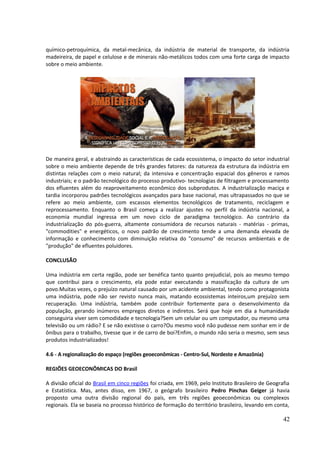 químico-petroquímica, da metal-mecânica, da indústria de material de transporte, da indústria 
madeireira, de papel e celulose e de minerais não-metálicos todos com uma forte carga de impacto 
sobre o meio ambiente. 
De maneira geral, e abstraindo as características de cada ecossistema, o impacto do setor industrial 
sobre o meio ambiente depende de três grandes fatores: da natureza da estrutura da indústria em 
distintas relações com o meio natural; da intensiva e concentração espacial dos gêneros e ramos 
industriais; e o padrão tecnológico do processo produtivo- tecnologias de filtragem e processamento 
dos efluentes além do reaproveitamento econômico dos subprodutos. A industrialização maciça e 
tardia incorporou padrões tecnológicos avançados para base nacional, mas ultrapassados no que se 
refere ao meio ambiente, com escassos elementos tecnológicos de tratamento, reciclagem e 
reprocessamento. Enquanto o Brasil começa a realizar ajustes no perfil da indústria nacional, a 
economia mundial ingressa em um novo ciclo de paradigma tecnológico. Ao contrário da 
industrialização do pós-guerra, altamente consumidora de recursos naturais - matérias - primas, 
"commodities" e energéticos, o novo padrão de crescimento tende a uma demanda elevada de 
informação e conhecimento com diminuição relativa do "consumo" de recursos ambientais e de 
"produção" de efluentes poluidores. 
CONCLUSÃO 
Uma indústria em certa região, pode ser benéfica tanto quanto prejudicial, pois ao mesmo tempo 
que contribui para o crescimento, ela pode estar executando a massificação da cultura de um 
povo.Muitas vezes, o prejuízo natural causado por um acidente ambiental, tendo como protagonista 
uma indústria, pode não ser revisto nunca mais, matando ecossistemas inteiros,um prejuízo sem 
recuperação. Uma indústria, também pode contribuir fortemente para o desenvolvimento da 
população, gerando inúmeros empregos diretos e indiretos. Será que hoje em dia a humanidade 
conseguiria viver sem comodidade e tecnologia?Sem um celular ou um computador, ou mesmo uma 
televisão ou um rádio? E se não existisse o carro?Ou mesmo você não pudesse nem sonhar em ir de 
ônibus para o trabalho, tivesse que ir de carro de boi?Enfim, o mundo não seria o mesmo, sem seus 
produtos industrializados! 
4.6 - A regionalização do espaço (regiões geoeconômicas - Centro-Sul, Nordeste e Amazônia) 
REGIÕES GEOECONÔMICAS DO Brasil 
A divisão oficial do Brasil em cinco regiões foi criada, em 1969, pelo Instituto Brasileiro de Geografia 
e Estatística. Mas, antes disso, em 1967, o geógrafo brasileiro Pedro Pinchas Geiger já havia 
proposto uma outra divisão regional do país, em três regiões geoeconômicas ou complexos 
regionais. Ela se baseia no processo histórico de formação do território brasileiro, levando em conta, 
42 
 