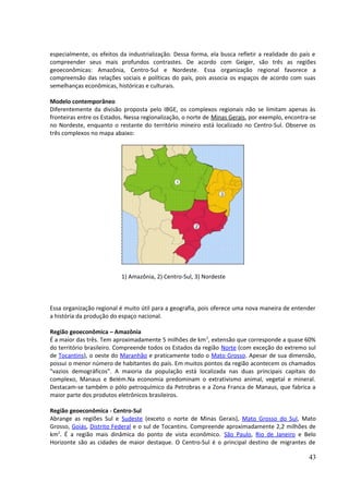 especialmente, os efeitos da industrialização. Dessa forma, ela busca refletir a realidade do país e 
compreender seus mais profundos contrastes. De acordo com Geiger, são três as regiões 
geoeconômicas: Amazônia, Centro-Sul e Nordeste. Essa organização regional favorece a 
compreensão das relações sociais e políticas do país, pois associa os espaços de acordo com suas 
semelhanças econômicas, históricas e culturais. 
Modelo contemporâneo 
Diferentemente da divisão proposta pelo IBGE, os complexos regionais não se limitam apenas às 
fronteiras entre os Estados. Nessa regionalização, o norte de Minas Gerais, por exemplo, encontra-se 
no Nordeste, enquanto o restante do território mineiro está localizado no Centro-Sul. Observe os 
três complexos no mapa abaixo: 
1) Amazônia, 2) Centro-Sul, 3) Nordeste 
Essa organização regional é muito útil para a geografia, pois oferece uma nova maneira de entender 
a história da produção do espaço nacional. 
Região geoeconômica – Amazônia 
É a maior das três. Tem aproximadamente 5 milhões de km2, extensão que corresponde a quase 60% 
do território brasileiro. Compreende todos os Estados da região Norte (com exceção do extremo sul 
de Tocantins), o oeste do Maranhão e praticamente todo o Mato Grosso. Apesar de sua dimensão, 
possui o menor número de habitantes do país. Em muitos pontos da região acontecem os chamados 
"vazios demográficos". A maioria da população está localizada nas duas principais capitais do 
complexo, Manaus e Belém.Na economia predominam o extrativismo animal, vegetal e mineral. 
Destacam-se também o pólo petroquímico da Petrobras e a Zona Franca de Manaus, que fabrica a 
maior parte dos produtos eletrônicos brasileiros. 
Região geoeconômica - Centro-Sul 
Abrange as regiões Sul e Sudeste (exceto o norte de Minas Gerais), Mato Grosso do Sul, Mato 
Grosso, Goiás, Distrito Federal e o sul de Tocantins. Compreende aproximadamente 2,2 milhões de 
km2. É a região mais dinâmica do ponto de vista econômico. São Paulo, Rio de Janeiro e Belo 
Horizonte são as cidades de maior destaque. O Centro-Sul é o principal destino de migrantes de 
43 
 