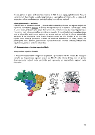 diversos pontos do país e onde se encontra cerca de 70% de toda a população brasileira. Possui a 
economia mais diversificada, baseada na agricultura de exportação e, principalmente, na indústria. É 
responsável pela produção da maior parte do Produto Interno Bruto nacional. 
Região geoeconômica - Nordeste 
Com uma área de aproximadamente 1,5 milhões de quilômetros quadrados, é a segunda do país em 
população. Inclui todo o Nordeste da divisão oficial (com exceção do oeste do Maranhão) e o norte 
de Minas Gerais, onde se localiza o Vale do Jequitinhonha. Historicamente, é a mais antiga do Brasil. 
É também a mais pobre das regiões, com números elevados de mortalidade infantil, analfabetismo, 
fome e subnutrição. Assim como acontece em grande parte do território brasileiro, a população 
nordestina é mal distribuída. Cerca de 60% fica concentrada na faixa litorânea e nas principais 
capitais. Já no sertão e no interior, os níveis de densidade populacional são baixos, devido, em 
grande parte, à seca. Contudo, possui muitas riquezas históricas e culturais, tanto do ponto de vista 
arquitetônico, como de costumes e tradições. 
4.7 - Desigualdades regionais e sustentabilidade. 
Desigualdades Regionais no Brasil 
As desigualdades sociais têm uma grande relação com a qualidade de vida das pessoas. No Brasil, por 
exemplo, as desigualdades regionais através do PIB (Produto Interno Bruto), têm um grande 
desenvolvimento regional muito conhecido, pois apresenta um desequilíbrio regional muito 
expressivo. 
44 
 