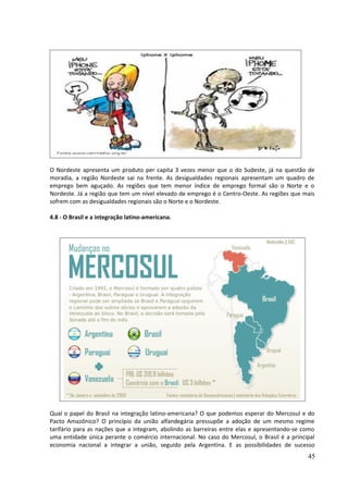 O Nordeste apresenta um produto per capita 3 vezes menor que o do Sudeste, já na questão de 
moradia, a região Nordeste sai na frente. As desigualdades regionais apresentam um quadro de 
emprego bem aguçado. As regiões que tem menor índice de emprego formal são o Norte e o 
Nordeste. Já a região que tem um nível elevado de emprego é o Centro-Oeste. As regiões que mais 
sofrem com as desigualdades regionais são o Norte e o Nordeste. 
4.8 - O Brasil e a integração latino-americana. 
Qual o papel do Brasil na integração latino-americana? O que podemos esperar do Mercosul e do 
Pacto Amazônico? O princípio da união alfandegária pressupõe a adoção de um mesmo regime 
tarifário para as nações que a integram, abolindo as barreiras entre elas e apresentando-se como 
uma entidade única perante o comércio internacional. No caso do Mercosul, o Brasil é a principal 
economia nacional a integrar a união, seguido pela Argentina. E as possibilidades de sucesso 
45 
 