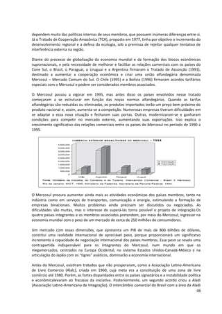 dependem muito das políticas internas de seus membros, que possuem inúmeras diferenças entre si. 
Já o Tratado de Cooperação Amazônica (TCA), proposto em 1977, tinha por objetivo o incremento do 
desenvolvimento regional e a defesa da ecologia, sob a premissa de rejeitar qualquer tentativa de 
interferência externa na região. 
Diante do processo de globalização da economia mundial e da formação dos blocos econômicos 
supranacionais, e pela necessidade de melhorar e facilitar as relações comerciais com os países do 
Cone Sul, o Brasil, o Paraguai, o Uruguai e a Argentina firmaram o Tratado de Assunção (1991), 
destinado a aumentar a cooperação econômica e criar uma união alfandegária denominada 
Mercosul – Mercado Comum do Sul. O Chile (1995) e a Bolívia (1996) firmaram acordos tarifários 
especiais com o Mercosul e podem ser considerados membros associados. 
O Mercosul passou a vigorar em 1995, mas antes disso os países envolvidos nesse tratado 
começaram a se estruturar em função das novas normas alfandegárias. Quando as tarifas 
alfandegárias são reduzidas ou eliminadas, os produtos importados terão um preço bem próximo do 
produto nacional e, assim, aumenta-se a competição. Numerosas empresas tiveram dificuldades em 
se adaptar a essa nova situação e fecharam suas portas. Outras, modernizaram-se e ganharam 
condições para competir no mercado externo, aumentando suas exportações. Isso explica o 
crescimento significativo das relações comerciais entre os países do Mercosul no período de 1990 a 
1995. 
O Mercosul procura aumentar ainda mais as atividades econômicas dos países membros, tanto na 
indústria como em serviços de transportes, comunicação e energia, estimulando a formação de 
empresas binacionais. Muitos problemas ainda precisam ser discutidos ou negociados. As 
dificuldades são muitas, mas o interesse de superá-las torna possível o projeto de integração.Os 
quatro países integrantes e os membros associados pretendem, por meio do Mercosul, ingressar na 
economia mundial com o peso de um mercado de cerca de 250 milhões de consumidores. 
Um mercado com essas dimensões, que apresenta um PIB de mais de 800 bilhões de dólares, 
constitui uma realidade internacional de apreciável peso, porque proporcionará um significatvo 
incremento à capacidade de negociação internacional dos países membros. Esse peso se revela uma 
contrapartida indispensável para os integrantes do Mercosul, num mundo em que os 
megamercados, centrados na Europa Ocidental, no sistema Estados Unidos-Canadá-México e na 
articulação do Japão com os “tigres” asiáticos, dominarão a economia internacional. 
Antes do Mercosul, existiram tratados que não prosperaram, como a Associação Latino-Americana 
de Livre Comercio (Alalc), criada em 1960, cuja meta era a constituição de uma zona de livre 
comércio até 1980. Porém, as fortes disparidades entre os países signatários e a instabilidade política 
e econômicalevaram ao fracasso da iniciativa. Posteriormente, um segundo acordo criou a Aladi 
(Associação Latino-Americana de Integração). O intercâmbio comercial do Brasil com a área da Aladi 
46 
 