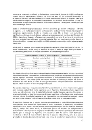 manteve-se estagnado, revelando os limites dessa perspectiva de integração. O Mercosul agrupa 
quatro parceiros extremamente díspares, do ponto de vista do seu potencial demográfico e 
econômico. O Brasil e a Argentina são as principais economias sub-regionais; o Uruguai e o Paraguai 
são economias marginais e inteiramente dependentes dos vizinhos. Posteriormente, o Chile e a 
Bolívia foram incorporados como membros associados do Mercosul. E esses países também possuem 
muitas diferenças entre si. 
Dadas as características próprias das duas principais economias que buscam a integração - o Brasil e 
a Argentina -, os efeitos dos mercados unificados serão particularmente intensos nos respectivos 
complexos agroindustriais. Desde a metade dos anos 80, o Brasil vem aumentando 
significativamente suas importações de produtos agrícolas dos demais membros do Mercosul. Em 
1985, a Argentina, o Uruguai e o Paraguai eram responsáveis por cerca de um terço do fornecimento 
de bens agrícolas importados pela economia brasileira. Com um crescimento regular durante o 
último qüinqüênio, esse valor atingiu 60% em 1990, principalmente em trigo, milho, soja e derivados 
da pecuária. 
Entretanto, os níveis de produtividade na agropecuária entre os países signatários do tratado são 
muito diferenciados, o que obriga a medidas de ajuste a médio e longo prazo para evitar o 
sucateamento generalizado de parcelas ponderáveis do complexo agroindustrial. 
No caso brasileiro, isso afetaria principalmente a estrutura produtiva da Região Sul, área consolidada 
de produção de grãos, couros e frutos de áreas temperadas, sendo que a produtividade da economia 
agrária argentina é superior à dos produtos brasileiros. A produtividade superior na agropecuária 
argentina repousa, em grande parte, em fatores naturais de distribuição regular de chuvas e 
fertilidade dos solos. Assim, os custos de produção de cereais e oleaginosas batem até mesmo os do 
Paraná, estado brasileiro de mais elevada produtividade. 
No caso das indústrias, o parque industrial brasileiro, especialmente os ramos mais modernos, opera 
com níveis de produtividade muito superiores aos da Argentina. O atraso tecnológico argentino é 
maior que o brasileiro e a força de trabalho brasileira é mais barata que a argentina. Além disso, as 
empresas instaladas no Brasil têm economias de escala superiores, em função da maior amplitude do 
mercado interno. A produção brasileira de aço é competitiva nos mercados internacionais e opera 
em larga escala, enquanto a siderurgia argentina não se modernizou na mesma velocidade. 
É importante observar que as grandes empresas automobilísticas já estão definindo estratégias de 
operação para atuar no mercado supranacional. A Scania, cuja fábrica na Argentina já foi concebida 
dentro dessa visão, exporta motores, eixos e outros componentes para a Scania do Brasil. Na mesma 
direção, embora em menor escala, a Volkswagen possui um esquema de complementação 
transfronteira, e desenvolveu um projeto de investimento, com valores superiores a 200 milhões de 
dólares para a produção na Argentina, com previsão de 90% das vendas serem destinadas à 
montadora no Brasil. E mais: indústrias de bens de consumo não-duráveis, como é o caso da 
produção de bebidas (basicamente cerveja) e de fumo, já penetraram largamente no mercado 
47 
 