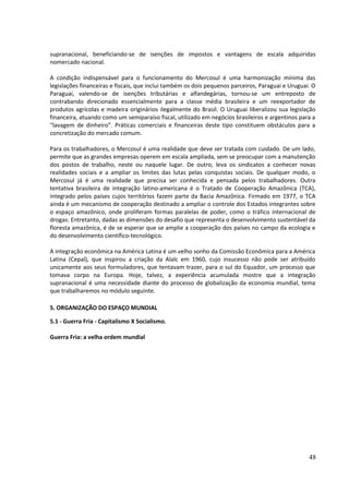 supranacional, beneficiando-se de isenções de impostos e vantagens de escala adquiridas 
nomercado nacional. 
A condição indispensável para o funcionamento do Mercosul é uma harmonização mínima das 
legislações financeiras e fiscais, que inclui também os dois pequenos parceiros, Paraguai e Uruguai. O 
Paraguai, valendo-se de isenções tributárias e alfandegárias, tornou-se um entreposto de 
contrabando direcionado essencialmente para a classe média brasileira e um reexportador de 
produtos agrícolas e madeira originários ilegalmente do Brasil. O Uruguai liberalizou sua legislação 
financeira, atuando como um semiparaíso fiscal, utilizado em negócios brasileiros e argentinos para a 
“lavagem de dinheiro”. Práticas comerciais e financeiras deste tipo constituem obstáculos para a 
concretização do mercado comum. 
Para os trabalhadores, o Mercosul é uma realidade que deve ser tratada com cuidado. De um lado, 
permite que as grandes empresas operem em escala ampliada, sem se preocupar com a manutenção 
dos postos de trabalho, neste ou naquele lugar. De outro, leva os sindicatos a conhecer novas 
realidades sociais e a ampliar os limites das lutas pelas conquistas sociais. De qualquer modo, o 
Mercosul já é uma realidade que precisa ser conhecida e pensada pelos trabalhadores. Outra 
tentativa brasileira de integração latino-americana é o Tratado de Cooperação Amazônica (TCA), 
integrado pelos países cujos territórios fazem parte da Bacia Amazônica. Firmado em 1977, o TCA 
ainda é um mecanismo de cooperação destinado a ampliar o controle dos Estados integrantes sobre 
o espaço amazônico, onde proliferam formas paralelas de poder, como o tráfico internacional de 
drogas. Entretanto, dadas as dimensões do desafio que representa o desenvolvimento sustentável da 
floresta amazônica, é de se esperar que se amplie a cooperação dos países no campo da ecologia e 
do desenvolvimento científico-tecnológico. 
A integração econômica na América Latina é um velho sonho da Comissão Econômica para a América 
Latina (Cepal), que inspirou a criação da Alalc em 1960, cujo insucesso não pode ser atribuído 
unicamente aos seus formuladores, que tentavam trazer, para o sul do Equador, um processo que 
tomava corpo na Europa. Hoje, talvez, a experiência acumulada mostre que a integração 
supranacional é uma necessidade diante do processo de globalização da economia mundial, tema 
que trabalharemos no módulo seguinte. 
5. ORGANIZAÇÃO DO ESPAÇO MUNDIAL 
5.1 - Guerra Fria - Capitalismo X Socialismo. 
Guerra Fria: a velha ordem mundial 
48 
 