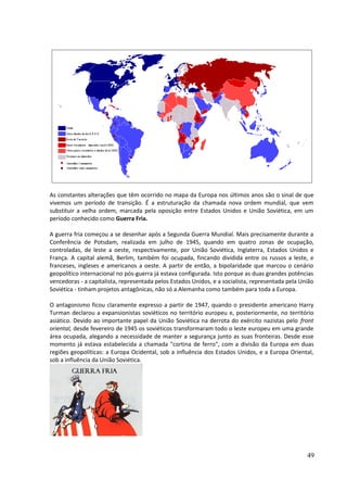 As constantes alterações que têm ocorrido no mapa da Europa nos últimos anos são o sinal de que 
vivemos um período de transição. É a estruturação da chamada nova ordem mundial, que vem 
substituir a velha ordem, marcada pela oposição entre Estados Unidos e União Soviética, em um 
período conhecido como Guerra Fria. 
A guerra fria começou a se desenhar após a Segunda Guerra Mundial. Mais precisamente durante a 
Conferência de Potsdam, realizada em julho de 1945, quando em quatro zonas de ocupação, 
controladas, de leste a oeste, respectivamente, por União Soviética, Inglaterra, Estados Unidos e 
França. A capital alemã, Berlim, também foi ocupada, fincando dividida entre os russos a leste, e 
franceses, ingleses e americanos a oeste. A partir de então, a bipolaridade que marcou o cenário 
geopolítico internacional no pós-guerra já estava configurada. Isto porque as duas grandes potências 
vencedoras - a capitalista, representada pelos Estados Unidos, e a socialista, representada pela União 
Soviética - tinham projetos antagônicas, não só a Alemanha como também para toda a Europa. 
O antagonismo ficou claramente expresso a partir de 1947, quando o presidente americano Harry 
Turman declarou a expansionistas soviéticos no território europeu e, posteriormente, no território 
asiático. Devido ao importante papel da União Soviética na derrota do exército nazistas pelo front 
oriental, desde fevereiro de 1945 os soviéticos transformaram todo o leste europeu em uma grande 
área ocupada, alegando a necessidade de manter a segurança junto as suas fronteiras. Desde esse 
momento já estava estabelecida a chamada "cortina de ferro", com a divisão da Europa em duas 
regiões geopolíticas: a Europa Ocidental, sob a influência dos Estados Unidos, e a Europa Oriental, 
sob a influência da União Soviética. 
49 
 