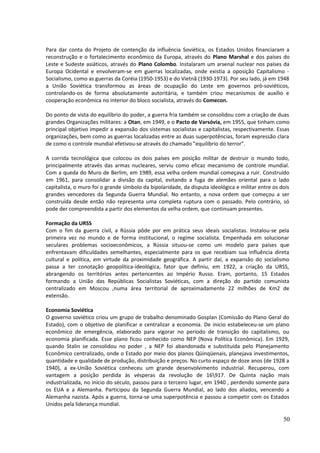 Para dar conta do Projeto de contenção da influência Soviética, os Estados Unidos financiaram a 
reconstrução e o fortalecimento econômico da Europa, através do Plano Marshal e dos países do 
Leste e Sudeste asiáticos, através do Plano Colombo. Instalaram um arsenal nuclear nos países da 
Europa Ocidental e envolveram-se em guerras localizadas, onde existia a oposição Capitalismo - 
Socialismo, como as guerras da Coréia (1950-1953) e do Vietnã (1930-1973). Por seu lado, já em 1948 
a União Soviética transformou as áreas de ocupação do Leste em governos pró-soviéticos, 
controlando-os de forma absolutamente autoritária, e também criou mecanismos de auxílio e 
cooperação econômica no interior do bloco socialista, através do Comecon. 
Do ponto de vista do equilíbrio do poder, a guerra fria também se consolidou com a criação de duas 
grandes Organizações militares: a Otan, em 1949, e o Pacto de Varsóvia, em 1955, que tinham como 
principal objetivo impedir a expansão dos sistemas socialistas e capitalistas, respectivamente. Essas 
organizações, bem como as guerras localizadas entre as duas superpotências, foram expressão clara 
de como o controle mundial efetivou-se através do chamado "equilíbrio do terror". 
A corrida tecnológica que colocou os dois países em posição militar de destruir o mundo todo, 
principalmente através das armas nucleares, serviu como eficaz mecanismo de controle mundial. 
Com a queda do Muro de Berlim, em 1989, essa velha ordem mundial começava a ruir. Construído 
em 1961, para consolidar a divisão da capital, evitando a fuga de alemães oriental para o lado 
capitalista, o muro foi o grande símbolo da bipolaridade, da disputa ideológica e militar entre os dois 
grandes vencedores da Segunda Guerra Mundial. No entanto, a nova ordem que começou a ser 
construída desde então não representa uma completa ruptura com o passado. Pelo contrário, só 
pode der compreendida a partir dos elementos da velha ordem, que continuam presentes. 
Formação da URSS 
Com o fim da guerra civil, a Rússia pôde por em prática seus ideais socialistas. Instalou-se pela 
primeira vez no mundo e de forma institucional, o regime socialista. Empenhada em solucionar 
seculares problemas socioeconômicos, a Rússia situou-se como um modelo para países que 
enfrentavam dificuldades semelhantes, especialmente para os que recebiam sua influência direta 
cultural e política, em virtude da proximidade geográfica. A partir daí, a expansão do socialismo 
passa a ter conotação geopolítica-ideológica, fator que definiu, em 1922, a criação da URSS, 
abrangendo os territórios antes pertencentes ao Império Russo. Eram, portanto, 15 Estados 
formando a União das Repúblicas Socialistas Soviéticas, com a direção do partido comunista 
centralizado em Moscou ,numa área territorial de aproximadamente 22 milhões de Km2 de 
extensão. 
Economia Soviética 
O governo soviético criou um grupo de trabalho denominado Gosplan (Comissão do Plano Geral do 
Estado), com o objetivo de planificar e centralizar a economia. De inicio estabeleceu-se um plano 
econômico de emergência, elaborado para vigorar no período de transição do capitalismo, ou 
economia planificada. Esse plano ficou conhecido como NEP (Nova Política Econômica). Em 1929, 
quando Stalin se consolidou no poder , a NEP foi abandonada e substituída pelo Planejamento 
Econômico centralizado, onde o Estado por meio dos planos Qüinqüenais, planejava investimentos, 
quantidade e qualidade de produção, distribuição e preços. No curto espaço de doze anos (de 1928 a 
1940), a ex-União Soviética conheceu um grande desenvolvimento industrial. Recuperou, com 
vantagem a posição perdida às vésperas da revolução de 16917. De Quinta nação mais 
industrializada, no início do século, passou para o terceiro lugar, em 1940 , perdendo somente para 
os EUA e a Alemanha. Participou da Segunda Guerra Mundial, ao lado dos aliados, vencendo a 
Alemanha nazista. Após a guerra, torna-se uma superpotência e passou a competir com os Estados 
Unidos pela liderança mundial. 
50 
 