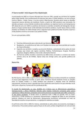 2° Guerra mundial - Início da guerra fria e bipolarização 
A participação da URSS na II Guerra Mundial tem início em 1941, quando seu território foi invadido 
pelas tropas alemãs. Este acontecimento foi decisivo para levar a União Soviética a se unir às forças 
contra o (Reino – Unido, França...) na luta contra o Nazi-facismo. Durante vários meses os alemães 
impuseram severas derrotas aos soviéticos. Porém, a partir de 1942 acontece uma reviravolta. Os 
alemães começam a recuar devido resistência dos soviéticos e ao rigoroso inverno com temperaturas 
30º abaixo de zero. Em 1943 os soviéticos derrotaram os alemães na batalha de Stalingrado. Daí por 
diante as tropas nazistas foram sendo afastadas do território soviético. A partir dessa vitória a União 
Soviética se fortalece em 1945 emerge como a segunda maior potência mundial. Durante a Guerra a 
União Soviética mostrou ao mundo o seu poderio militar. 
Em um curto período a URSS: 
· Contribui efetivamente para a derrota do nazi-facismo; 
· Readiquiriu, na conferência de Yalta e em Postdam territórios que havia perdido por ocasião 
da I Guerra Mundial; 
· Expandiu seu território e ampliou sua área de influência, submetendo vários países do leste 
europeu que viviam sob regime socialista; Polônia; Techoslováquia; Hungria; Romênia; 
Iugoslávia; Bulgária; Albânia e mais tarde a Alemanha Oriental. 
· Ao final do conflito mundial a economia da URSS estava arruinada e o número de mortes 
somava cerca de 20 milhões. Apesar disso ela emerge como uma grande potência do 
planeta. 
Guerra Fria 
No Pós-Guerra, EUA e URSS, surgem como as duas superpotências mundiais entrando em rivalidade 
na busca pela hegemonia mundial. A partir desse momento ficaram bastante tensas as relações 
entre os Estados Unidos e a União Soviética que passaram a disputar áreas de influência 
internacional. Iniciava-se assim o período que ficou conhecido como Guerra-Fria que estendeu-se de 
1947 (com a Doutrina Truman) até fins da década de 80. 
O mundo foi bipolarizado, ou seja, dividido em 2 blocos que se diferenciaram geopolíticas 
ideologicamente: o Bloco Ocidental, liderado pelos Estados Unidos.Era composto pelos países 
capitalistas; O Bloco Oriental, conhecido como Cortina de Ferro era dominado pela URSS, compunha-se 
dos países socialistas. A tensão entre as potências EUA e URSS era grande. Para os norte-americanos 
a União Soviética e o socialismo representavam a negação de todos os seus princípios 
políticos; ditadura ao invés de Democracia; planejamento econômico centralizado ao invés da 
liberdade de escolha e do pensamento; e a sujeição do individuo ao estado. 
O confronto entre EUA e URSS foi intenso, estendendo-se pelos planos da economia, tecnologia e 
armamentos. Procurando sempre superar forças um do outro, ambos mergulharam em uma acirrada 
51 
 